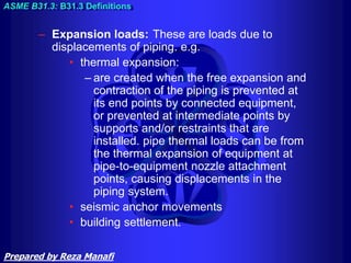 – Expansion loads: These are loads due to
displacements of piping. e.g.
• thermal expansion:
– are created when the free expansion and
contraction of the piping is prevented at
its end points by connected equipment,
or prevented at intermediate points by
supports and/or restraints that are
installed. pipe thermal loads can be from
the thermal expansion of equipment at
pipe-to-equipment nozzle attachment
points, causing displacements in the
piping system.
• seismic anchor movements
• building settlement.
ASME B31.3: B31.3 Definitions
Prepared by Reza Manafi
 