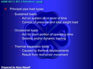  Principal pipe load types
– Sustained loads
• Act on system all or most of time
• Consist of pressure and total weight load
– Occasional loads
• Act for short portion of operating time
• Seismic and/or dynamic loading
– Thermal expansion loads
• Caused by thermal displacements
• Result from restrained movement
ASME B31.3: B31.3 Definitions: result
Prepared by Reza Manafi
 
