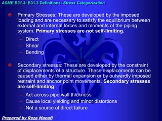  Primary Stresses: These are developed by the imposed
loading and are necessary to satisfy the equilibrium between
external and internal forces and moments of the piping
system. Primary stresses are not self-limiting.
– Direct
– Shear
– Bending
 Secondary stresses: These are developed by the constraint
of displacements of a structure. These displacements can be
caused either by thermal expansion or by outwardly imposed
restraint and anchor point movements. Secondary stresses
are self-limiting.
– Act across pipe wall thickness
– Cause local yielding and minor distortions
– Not a source of direct failure
ASME B31.3: B31.3 Definitions: Stress Categorization
Prepared by Reza Manafi
 