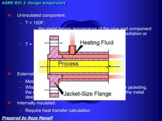  Uninsulated component:
– T < 150F:
• the metal design temperature of the pipe and component
taken as the fluid temperature unless solar radiation or
other effects result in higher temperature
– T > 150F
• pipe = 0.95 FT (Fluid Temperature)
• Flange = 0.9 FT
• Lap joint = 0.85 FT
• Bolt = 0.8 FT
 Externally Insulated:
– Metal design temperature = FT
– Where piping is heated or cooled by heat tracing or jacketing,
the effect shall be included in the determination of the metal
design temperature.
 Internally insulated:
– Require heat transfer calculation
ASME B31.3: Design temperature
Prepared by Reza Manafi
 