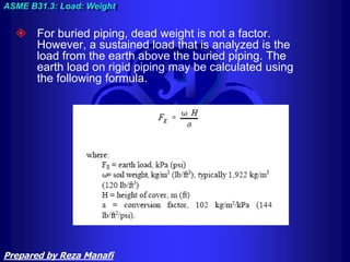  For buried piping, dead weight is not a factor.
However, a sustained load that is analyzed is the
load from the earth above the buried piping. The
earth load on rigid piping may be calculated using
the following formula.
ASME B31.3: Load: Weight
Prepared by Reza Manafi
 