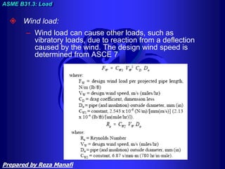  Wind load:
– Wind load can cause other loads, such as
vibratory loads, due to reaction from a deflection
caused by the wind. The design wind speed is
determined from ASCE 7
ASME B31.3: Load
Prepared by Reza Manafi
 