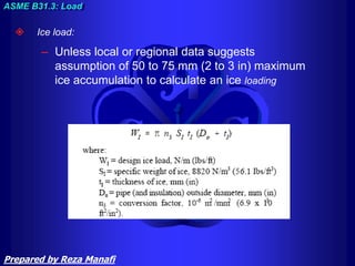  Ice load:
– Unless local or regional data suggests
assumption of 50 to 75 mm (2 to 3 in) maximum
ice accumulation to calculate an ice loading
ASME B31.3: Load
Prepared by Reza Manafi
 