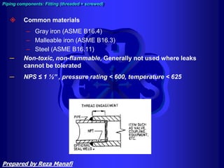  Common materials
– Gray iron (ASME B16.4)
– Malleable iron (ASME B16.3)
– Steel (ASME B16.11)
─ Non-toxic, non-flammable, Generally not used where leaks
cannot be tolerated
─ NPS ≤ 1 ½” , pressure rating < 600, temperature < 625
Piping components: Fitting (threaded = screwed)
Prepared by Reza Manafi
 