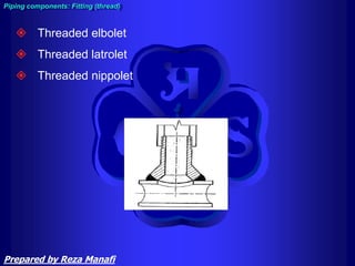  Threaded elbolet
 Threaded latrolet
 Threaded nippolet
Piping components: Fitting (thread)
Prepared by Reza Manafi
 
