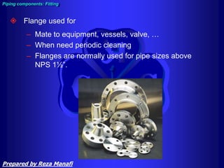 Piping components: Fitting
 Flange used for
– Mate to equipment, vessels, valve, …
– When need periodic cleaning
– Flanges are normally used for pipe sizes above
NPS 1½”.
Prepared by Reza Manafi
 