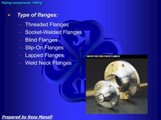 Piping components: Fitting
 Type of flanges:
– Threaded Flanges
– Socket-Welded Flanges
– Blind Flanges
– Slip-On Flanges
– Lapped Flanges
– Weld Neck Flanges
Prepared by Reza Manafi
 