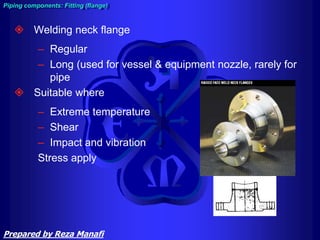  Welding neck flange
– Regular
– Long (used for vessel & equipment nozzle, rarely for
pipe
 Suitable where
– Extreme temperature
– Shear
– Impact and vibration
Stress apply
Piping components: Fitting (flange)
Prepared by Reza Manafi
 