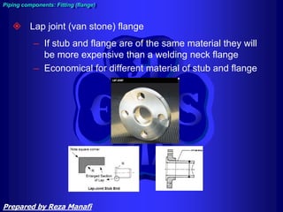  Lap joint (van stone) flange
– If stub and flange are of the same material they will
be more expensive than a welding neck flange
– Economical for different material of stub and flange
Piping components: Fitting (flange)
Prepared by Reza Manafi
 