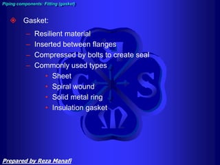  Gasket:
– Resilient material
– Inserted between flanges
– Compressed by bolts to create seal
– Commonly used types
• Sheet
• Spiral wound
• Solid metal ring
• Insulation gasket
Piping components: Fitting (gasket)
Prepared by Reza Manafi
 