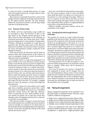 Piping and Instrumentation Diagram Development
84
to make sure there is enough high pressure at a pipe
inlet and enough low pressure at a pipe outlet to create
the required flow rate.
Pipe resistance is generally beyond the control of the
designer because it depends on the pipe material selected
by the piping material specialist, the pipe diameter
defined by economical measures, and the pipe length
indicated in the plant plot plan.
6.5.2 Direction of Flow in Pipe
On PIDs, each line representing a pipe usually has
an arrowhead to show the direction of flow in the
pipe based on the designed normal operation of the
plant. However, these arrowheads can be confusing. As
mentioned previously, flow always goes from a high‐
pressure (energy) point to a low‐pressure (energy) point.
Therefore, showing an arrowhead on a pipe does not
guarantee that the flow always goes in the direction
depicted on the PID. The direction of flow is based on
the source and destination energies, irrespective of the
designer’s intention.
From here forward, the discussion will be based on
pressure rather than energy because in the majority of
cases to manipulate energy of a point, the pressure of
that point must be manipulated.
For example, if there is a pipe connecting point A to
point B (both at the same elevation) and the process
design is such that the pressure at point A is higher than
the pressure at point B, then the flow goes from point A
to point B. However, if there is a control valve down-
stream of point A, then this control valve may drop the
pressure at point A to a value lower than the pressure at
point B. If this is the case, the flow will reverse back to
point A rather than going to point B. This is an example
of an action of a control valve. However, there could be
several things that can change the pressure and eventu-
ally impact the flow direction. For example, a plugged
filter can cause the pressure to drop and change the
flow direction.
So, if there is a chance of a reverse flow in every single
pipe, does a backflow prevention system like a check
valve need to be installed? The answer is no. A backflow
prevention system ensures the right flow direction.
There are generally two cases where backflow preven-
tion systems are placed: one is when the reverse flow
damages a piece of equipment and the other is when the
reverse flow is more probable.
If the direction of flow in a pipe is crucial and reverse
flow is detrimental, then a backflow preventer should be
used. For example, it is common to see check valves on
the discharge side of centrifugal pumps and compressors
because reverse flow damages the bearing of the shaft
and also the electric motor.
How can a reverse flow be determined as more proba-
ble? The process engineer needs to review the PID.
Some claim that there is no chance of a reverse flow in
the primary (i.e. main and large bore) pipes. While it is
true in a majority of cases (this is why there are fewer
check valves on large‐bore pipes), there are some excep-
tions. Meanwhile, others say there is a high probability of
reverse flow in intermittent flow pipes.
Different backflow prevention systems will be dis-
cussed later in this chapter.
6.5.3 Providing Fluid with Enough Pressure
at the Inlet
The pressure of a stream in a piece of pipe decreases
gradually in the direction of flow. Therefore, if a specific
pressure of PB is planned at the destination point, there
needs to be enough pressure at the point A, or PA. PA
should definitely be higher than PB. Point A may already
have a pressure higher than point B, or it needs to be
pressurized to a pressure higher than point B pressure.
Therefore, the pressure in point B is out of human con-
trol. If the pressure in point B is lower than required, the
pressure should be increased somewhere along the pipe
and upstream of point B. If the pressure in point B is
higher than required, the pressure should be decreased
somewhere along the pipe and upstream of point B.
Increasing pressure can be done by pumps or com-
pressors and decreasing pressure can be done by control
valve or regulator. These items will be discussed in
Chapters 7 and 10.
Every time the pressure of a stream is changed, the
flow magnitude of stream will be changed, and vice
versa. Such dependency always creates an issue in plant
design because of preferred adjustment to pressure and
flow rate independently due to their individual impor-
tance. Whenever pressure is decreased, the flow will be
decreased, too, and designers have to make sure that the
decreased flow rate is acceptable.
6.6 ­Piping Arrangements
Piping arrangements primarily can be classified as sin-
gle‐point border or multipoint border. Therefore, a pipe
could be in different arrangements:
●
● Single‐source, single‐destination pipe (Figure 6.34a).
●
● Single‐source,multiple‐destinationpipe(Figure6.34b).
●
● Multiple‐source, single‐destination pipe (Figure 6.34c).
●
● Multiple‐source,multiple‐destinationpipe(Figure6.34d).
There are requirements that need to be addressed
­
during the PID development of pipes. The easiest pipe
arrangement is single‐source, single‐destination pipe.
 