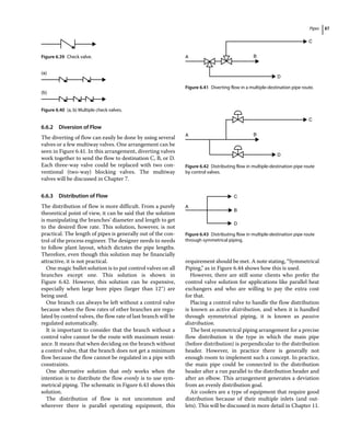 Pipes 87
6.6.2 Diversion of Flow
The diverting of flow can easily be done by using several
valves or a few multiway valves. One arrangement can be
seen in Figure 6.41. In this arrangement, diverting valves
work together to send the flow to destination C, B, or D.
Each three‐way valve could be replaced with two con-
ventional (two‐way) blocking valves. The multiway
valves will be discussed in Chapter 7.
6.6.3 Distribution of Flow
The distribution of flow is more difficult. From a purely
theoretical point of view, it can be said that the solution
is manipulating the branches’ diameter and length to get
to the desired flow rate. This solution, however, is not
practical. The length of pipes is generally out of the con-
trol of the process engineer. The designer needs to needs
to follow plant layout, which dictates the pipe lengths.
Therefore, even though this solution may be financially
attractive, it is not practical.
One magic bullet solution is to put control valves on all
branches except one. This solution is shown in
Figure 6.42. However, this solution can be expensive,
especially when large bore pipes (larger than 12″) are
being used.
One branch can always be left without a control valve
because when the flow rates of other branches are regu-
lated by control valves, the flow rate of last branch will be
regulated automatically.
It is important to consider that the branch without a
control valve cannot be the route with maximum resist-
ance. It means that when deciding on the branch without
a control valve, that the branch does not get a minimum
flow because the flow cannot be regulated in a pipe with
constraints.
One alternative solution that only works when the
intention is to distribute the flow evenly is to use sym-
metrical piping. The schematic in Figure 6.43 shows this
solution.
The distribution of flow is not uncommon and
­
wherever there is parallel operating equipment, this
requirement should be met. A note stating, “Symmetrical
Piping,” as in Figure 6.44 shows how this is used.
However, there are still some clients who prefer the
control valve solution for applications like parallel heat
exchangers and who are willing to pay the extra cost
for that.
Placing a control valve to handle the flow distribution
is known as active distribution, and when it is handled
through symmetrical piping, it is known as passive
distribution.
The best symmetrical piping arrangement for a precise
flow distribution is the type in which the main pipe
(before distribution) is perpendicular to the distribution
header. However, in practice there is generally not
enough room to implement such a concept. In practice,
the main pipe could be connected to the distribution
header after a run parallel to the distribution header and
after an elbow. This arrangement generates a deviation
from an evenly distribution goal.
Air coolers are a type of equipment that require good
distribution because of their multiple inlets (and out-
lets). This will be discussed in more detail in Chapter 11.
Figure 6.39 Check valve.
(a)
(b)
Figure 6.40 (a, b) Multiple check valves.
A B
C
D
Figure 6.41 Diverting flow in a multiple‐destination pipe route.
A B
C
D
Figure 6.42 Distributing flow in multiple‐destination pipe route
by control valves.
A
B
D
C
Figure 6.43 Distributing flow in multiple‐destination pipe route
through symmetrical piping.
 