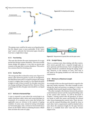 Piping and Instrumentation Diagram Development
90
The piping route could be the same as no liquid pocket,
but the sloped route is more preferable. If the “stairs
type” route is selected, the horizontal pipes should at
least have a slight direct slope.
6.7.5 Free Venting
This note also dictates the same requirements of a no gas
pocket but during a system shutdown. This note actually
means design the piping in a way that no process gas
remains in the pipe after a system shutdown. This note is
less common than free draining note.
6.7.6 Gravity Flow
The note gravity flow is abused in many cases. Figure 6.51
shows a flow driven by gravity. In such an arrangement,
the fluid flows from tank A to tank B as long as the energy
in tank A is higher than in tank B, or the liquid elevation
is higher in tank A than in tank B. So, the pipe route does
not change anything in this gravity flow. However if there
is partial gravity flow, the pipe route should be a no liquid
pocket.
6.7.7 Vertical or Horizontal Pipe
A note is required in cases where the vertical pipe is an
outlet of pressure safety valves and connecting pipes to
rotameters. It is common not to state this because the
applicable cases are obvious to the majority of piping
modelers. In some cases, instead of noting vertical pipe
(or horizontal pipe), only a vertical (or horizontal) line is
drawn on the PID, which is confusing because a PID
does not show the route of a pipe.
6.7.8 Straight Piping
This is a common note when dealing with flow meters.
Flow meters generally have a required straight pipe in
their upstream and downstream. Such a straight portion
of pipe should be considered during the piping mode-
ling. However, in the majority of cases, such note is
not stated as the piping modelers are well aware of this
requirement.
6.7.9 Minimum or Maximum Length
or Distance
An example of this was discussed already in regard to the
pipe spec border extension. The other example is mini-
mizing the dead end portions on piping in a slurry or
perishable fluid (mainly liquid) systems (Figure 6.52).
The other example is the distance between the primary
control element (sensor) and the manual throttling valve
in the control valve stations. As will be discussed in
Chapter 7, during control valve off operation, an opera-
tor needs to watch the sensor and throttle the manual
valve, hence bypassing the control valve. Then, the sen-
sor and the manual throttling valve should be close to
each other. Such a requirement could be detailed with a
note about the minimum length for the pipe between
them or a “readable from valve” note near the sensor
(Figure 6.53).
No liquid pocket
In
In
Or
Out
Out
Figure 6.49 No liquid pocket piping.
No gas pocket
In
In
Or
Out
Out
Figure 6.50 No gas pocket piping.
A
B
Figure 6.51 Requirement of gravity flow and the pipe routes.
 