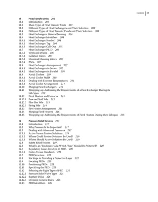 Contents xiii
11 Heat Transfer Units 201
11.1	­Introduction 201
11.2	­
Main Types of Heat Transfer Units 201
11.3	­
Different Types of Heat Exchangers and Their Selection 202
11.4	­
Different Types of Heat Transfer Fluids and Their Selection 203
11.5	­
Heat Exchangers: General Naming 204
11.6	­
Heat Exchanger Identifiers 204
11.6.1 Heat Exchanger Symbol 204
11.6.2 Heat Exchanger Tag 204
11.6.3 Heat Exchanger Call‐Out 205
11.7	­
Heat Exchanger PID 206
11.7.1 Vents and Drains 206
11.7.2 Isolation Valves 207
11.7.3 Chemical Cleaning Valves 207
11.7.4 PSDs 207
11.8	­
Heat Exchanger Arrangement 207
11.8.1 Heat Exchangers in Series 207
11.8.2 Heat Exchangers in Parallel 209
11.9	­Aerial Coolers 209
11.9.1 Aerial Cooler PID 210
11.9.2 Dealing with Extreme Temperatures 211
11.9.3 Aerial Cooler Arrangement 211
11.10	­
Merging Heat Exchangers 212
11.11	­
Wrapping‐up: Addressing the Requirements of a Heat Exchanger During its
Life Span 212
11.12	­
Fired Heaters and Furnaces 213
11.12.1 Process Fluid Side 213
11.12.2 Flue Gas Side 213
11.12.3 Firing Side 214
11.13	­
Fire Heater Arrangement 215
11.14	­
Merging Fired Heaters 216
11.15	­
Wrapping‐up: Addressing the Requirements of Fired Heaters During their Lifespan 216
12 Pressure Relief Devices 217
12.1	­Introduction 217
12.2	­
Why Pressure Is So Important? 217
12.3	­
Dealing with Abnormal Pressures 217
12.3.1 Active Versus Passive Solutions 219
12.3.2 Where Could Passive Solutions Be Used? 219
12.3.3 Where Should Active Solutions Be Used? 219
12.4	­
Safety Relief System 219
12.5	­
What Is an “Enclosure,” and Which “Side” Should Be Protected? 220
12.6	­
Regulatory Issues Involved in PRVs 220
12.6.1 Codes Versus Standards 221
12.7	­PRD Structure 222
12.8	­
Six Steps to Providing a Protective Layer 222
12.9	­Locating PRDs 223
12.10	­Positioning PRDs 223
12.11	­Specifying the PRD 225
12.12	­
Selecting the Right Type of PRD 225
12.12.1 Pressure Relief Valve Type 225
12.12.2 Rupture Disks 226
12.12.3 Decision General Rules 226
12.13	­PRD Identifiers 226
 