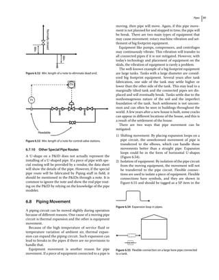 Pipes 91
6.7.10 Other Special Pipe Routes
A U‐shape on a PID does not actually represent the
installing of a U‐shaped pipe. If a piece of pipe with spe-
cial routing will be provided by a vendor, the data sheet
will show the details of the pipe. However, if the special
pipe route will be fabricated by Piping staff in field, it
should be mentioned in the PIDs through a note. It is
common to ignore the note and show the real pipe rout-
ing on the PID by relying on the knowledge of the pipe
modeler.
6.8 ­Piping Movement
A piping circuit can be moved slightly during operation
because of different reasons. One cause of a moving pipe
circuit is thermal expansion and the other is equipment
movement.
Because of the high temperature of service fluid or
temperature variation of ambient air, thermal expan-
sion can expand the piping circuit. Such expansion can
lead to breaks in the pipes if there are no provisions to
handle that.
Equipment movement is another reason for pipe
movement. If a piece of equipment connected to a pipe is
moving, then pipe will move. Again, if this pipe move-
ment is not planned for and stopped in time, the pipe will
be break. There are two main types of equipment that
may cause movement: rotary machine vibration and set-
tlement of big footprint equipment.
Equipment like pumps, compressors, and centrifuges
may continuously vibrate. This vibration will transfer to
all connected pipes if it is not mitigated. However, with
today’s technology and placement of equipment on the
skids, the vibration of equipment is rarely a problem.
The well‐known example of a big footprint equipment
are large tanks. Tanks with a large diameter are consid-
ered big footprint equipment. Several years after tank
fabrication, one side of the tank may settle higher or
lower than the other side of the tank. This may lead to a
marginally tilted tank and the connected pipes are dis-
placed and will eventually break. Tanks settle due to the
nonhomogenous nature of the soil and the imperfect
foundation of the tank. Such settlement is not uncom-
mon and can often be seen in buildings throughout the
world. A few years after a new house is built, some cracks
can appear in different locations of the house, and this is
a result of the settlement of the house.
There are two ways that pipe movement can be
mitigated:
1) Shifting movement: By placing expansion loops on a
pipe circuit, the unwelcomed movement of pipe is
transferred to the elbows, which can handle those
movements better than a straight pipe. Expansion
loops could be in the form of horizontal U‐shapes
(Figure 6.54).
2) Isolation of equipment: By isolation of the pipe circuit
from the moving equipment, the movement will not
be transferred to the pipe circuit. Flexible connec-
tions are used to isolate a piece of equipment. Flexible
connections have symbols, and they are shown in
Figure 6.55 and should be tagged as a SP item in the
Normally
closed
Min.
Min.
Figure 6.52 Min. length of a note to eliminate dead end.
FC
Fit
Readable
Figure 6.53 Min. length of a note for control valve stations.
Figure 6.54 Expansion loop in pipes.
Figure 6.55 Flexible connection on a large bore pipe connected
to a tank.
 