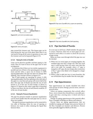 Pipes 97
pipe around the trimmer unit. This bypass pipe can be
used during the start‐up of the plant when there is no
real need to bring all the units in operation at once, and
the trimmer unit can be bypassed (Figure 6.73).
6.12.4 Piping for Units in Parallel
Units can be placed in parallel, and their piping is a bit
tricky. Here we want to focus on the pipe sizes in such
arrangement.
It is obvious that if there are two similar equipment in
parallel and one of them is the operating piece of equip-
ment and the other, a spare one (it means 2 × 100%
sparing philosophy), the pipe size does not change after
splitting. This concept is shown in Figure 6.74.
But if both pumps are operating (it means 2×50%
sparing philosophy), the flow splitting on the inlet side of
the pipes in a way that each pump will receive half of the
flow. Here the rule of thumb says that the size of each
branch is 2 of the size of main header, as shown in
Figure 6.75. Based on this, when a pipe flow is branched
to three even flows, the size of each branch would be 3
of the size of main header.
6.12.5 Piping for Pressure Equalization
The pipe for pressure transfer or pressure equalization
can be much smaller than the main pipe size (i.e. two or
three size smaller).
The pipe for pressure equalization can be connected to
two sides of blocking valves for ease of opening or
between two tanks to allow initiating the liquid flow
between them.
6.13 ­
Pipe Size Rule of Thumbs
It is not easy to tell from a PID whether the pipe size
is correct. However, when two or more pipes are con-
nected to each other, it is easier to check the accuracy
of pipe sizing.
Below are some cases through which the pipe size can
be checked:
1) When two (or more) pipes are merging together, the
resultant pipe may have a larger size. Here the word
may is used because there are some cases that this
rule is not valid. For example, when a 2″ pipe is
merged to a 20″ pipe, the size of pipe after connection
of the 2″ pipe is less likely to be changed to a larger
size, like 22″.
2) When a pipe is split into two or more branches, the
size of branches may be smaller than the main pipe.
6.14 ­Pipe Appurtenances
Pipe appurtenances are mainly classified into three
main groups of valves: fittings, process items, and non-
process items.
Valves are piping components that actively affect
flows. Active means they should have a movable part.
A gate valve has a moving stem. A check valve has a
moving flap.
Fittings are piping appurtenances that passively affect
flows. Examples of fittings are elbows and reducers.
Process items are piping appurtenances that are
installed on piping and change some process feature of
the flow. Examples are strainers and silencers. Process
items generally tagged in PIDs as SP item.
Recirculation pump
(b)
(a)
Unit
Unit
Figure 6.72 (a, b) Unit recirculation pipe.
Unit 1 Unit 2
Figure 6.73 Series units pipes.
Unit 1
X″
X″
X″
Unit 2
2×100%
Figure 6.74 Pipe sizes of parallel units, a spare one operating.
Unit 1
X″.(2)0.5
X″.(2)0.5
X″
Unit 2
2×50%
Figure 6.75 Pipe sizes of parallel units, both operating.
 