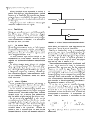 Piping and Instrumentation Diagram Development
98
Nonprocess items are the items that do nothing to
flowing fluids. Different types of pipe supports and pipe
hangers can be classified in this group. Because they are
not generally shown on the PID, they are not discussed
here. The only nonprocess item that we discuss here is an
insulation joint.
Fittings and special items are discussed in this chapter,
and valves will be discussed in Chapter 7.
6.14.1 Pipe Fittings
Fittings are generally not shown on PIDs except for
four different groups of fittings: reducers and enlargers,
three‐way connections, end‐of‐pipe systems, and pro-
cess flanges. If there should be specific fitting on a pipe
and it cannot be shown on the PID, it can be covered in
the Note area of the PID sheet.
6.14.1.1 Pipe Direction Change
No pipe direction change can be seen on PID. However,
there could be some cases in which the process dictates
using or not using a specific type of pipe direction change
fitting. In such cases, the requirement is put in a note
about the pipe route on the PID.
The most common pipe direction change is a 90‐
degree redirection fitting; however, a 45‐degree fitting is
available, too. A 90‐degree elbow can be standard, short,
or long.
The piping designer always chooses the standard
elbow except in specific cases. When the space is tight, a
short radius rather than standard radius is used. The
long radius is placed only if the PID developer requests
it. The process designer may ask for long radius for spe-
cific cases like slurry piping. The standard radius elbows
are quickly abraded in some slurry piping, and it is wise
to use long radius.
6.14.1.2 Reducers (Enlargers)
The goal in using reducers or enlargers is to increase or
decrease the pipe size (pipe diameter). There are at least
four situations that reducers or enlargers are used.
The first situation is in the case of tying‐in one or more
pipes to another pipe and branching a pipe to more pipes.
In these situations, a reducer or enlarger needs to be used
(depends on the case) to keep the same velocity in the
pipe after adding or deducting fluid flow from the pipe.
If a pipe needs to be branched off to other pipes, it
means that a portion of the flow will be directed from the
main pipe (header) to other pipes, leading to the decrease
in the flow in the main pipe. If the diameter of the pipe is
not decreased, the velocity of fluid in the pipe will be
decreased, which is not a good idea. Therefore, the
reducer is used to adjust the pipe size with the new
reduced flow rate in the main pipe or header. The reducer
should always be placed after pipe branches and not
before them. This can be seen in Figure 6.76a.
In a tying‐in situation, there are one or more pipes that
merge in the main pipe or header. In this situation, the
flow rate of the main header is increased after the addi-
tion of flow through the tying‐in pipes. Again in this
case, an enlarger is used. The important point here is
that the enlarger should be placed before the tying‐in
pipes not after them, as in Figure 6.76b.
The second situation that a reducer or enlarger is used
is when a pipe is connected to a piece of equipment or
instrument. There are some cases that the equipment
flanges do not match the pipe flanges; therefore, a
reducer or enlarger needs to be able to connect pipe to a
piece of equipment, such as connecting suction piping to
a centrifugal pump or connecting discharge piping to the
centrifugal pump. Other examples are piping connec-
tions to inlets or outlet of pressure safety valves and the
pipes upstream or downstream of some control valves.
These examples are shown in Figure 6.77.
We can size a pipe to make sure it matches the equip-
ment or instrument flanges, and by doing this, the
requirement of reducer or enlarger may be waived.
However, this is not always feasible. Equipment and
instruments are sized and manufactured based on the
best equipment or instrument. The sizing criteria for
­
sizing a piece of equipment or instrument are not
(a)
(b)
Figure 6.76 (a, b) Tying‐in and branching‐off piping arrangement.
(a) (b) (c)
Figure 6.77 (a–c) Examples of reducer applications to match the
manufacturers.
 