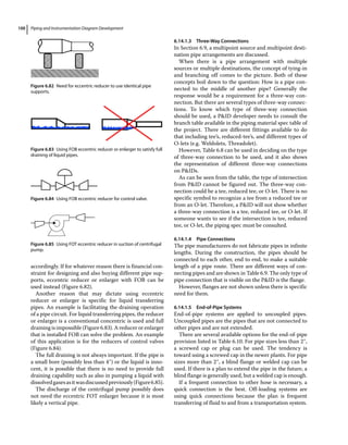 Piping and Instrumentation Diagram Development
100
accordingly. If for whatever reason there is financial con-
straint for designing and also buying different pipe sup-
ports, eccentric reducer or enlarger with FOB can be
used instead (Figure 6.82).
Another reason that may dictate using eccentric
reducer or enlarger is specific for liquid transferring
pipes. An example is facilitating the draining operation
of a pipe circuit. For liquid transferring pipes, the reducer
or enlarger is a conventional concentric is used and full
draining is impossible (Figure 6.83). A reducer or enlarger
that is installed FOB can solve the problem. An example
of this application is for the reducers of control valves
(Figure 6.84).
The full draining is not always important. If the pipe is
a small bore (possibly less than 4″) or the liquid is inno-
cent, it is possible that there is no need to provide full
draining capability such as also in pumping a liquid with
dissolvedgasesasitwasdiscussedpreviously(Figure6.85).
The discharge of the centrifugal pump possibly does
not need the eccentric FOT enlarger because it is most
likely a vertical pipe.
6.14.1.3 Three‐Way Connections
In Section 6.9, a multipoint source and multipoint desti-
nation pipe arrangements are discussed.
When there is a pipe arrangement with multiple
sources or multiple destinations, the concept of tying‐in
and branching off comes to the picture. Both of these
concepts boil down to the question: How is a pipe con-
nected to the middle of another pipe? Generally the
response would be a requirement for a three‐way con-
nection. But there are several types of three‐way connec-
tions. To know which type of three‐way connection
should be used, a PID developer needs to consult the
branch table available in the piping material spec table of
the project. There are different fittings available to do
that including tee’s, reduced‐tee’s, and different types of
O‐lets (e.g. Weldolets, Threadolet).
However, Table 6.8 can be used in deciding on the type
of three‐way connection to be used, and it also shows
the representation of different three‐way connections
on PIDs.
As can be seen from the table, the type of intersection
from PID cannot be figured out. The three‐way con-
nection could be a tee, reduced tee, or O‐let. There is no
specific symbol to recognize a tee from a reduced tee or
from an O‐let. Therefore, a PID will not show whether
a three‐way connection is a tee, reduced tee, or O‐let. If
someone wants to see if the intersection is tee, reduced
tee, or O‐let, the piping spec must be consulted.
6.14.1.4 Pipe Connections
The pipe manufacturers do not fabricate pipes in infinite
lengths. During the construction, the pipes should be
connected to each other, end to end, to make a suitable
length of a pipe route. There are different ways of con-
necting pipes and are shown in Table 6.9. The only type of
pipe connection that is visible on the PID is the flange.
However, flanges are not shown unless there is specific
need for them.
6.14.1.5 End‐of‐Pipe Systems
End‐of‐pipe systems are applied to uncoupled pipes.
Uncoupled pipes are the pipes that are not connected to
other pipes and are not extended.
There are several available options for the end‐of‐pipe
provision listed in Table 6.10. For pipe sizes less than 2″,
a screwed cap or plug can be used. The tendency is
toward using a screwed cap in the newer plants. For pipe
sizes more than 2″, a blind flange or welded cap can be
used. If there is a plan to extend the pipe in the future, a
blind flange is generally used, but a welded cap is enough.
If a frequent connection to other hose is necessary, a
quick connection is the best. Off‐loading systems are
using quick connections because the plan is frequent
transferring of fluid to and from a transportation system.
Figure 6.82 Need for eccentric reducer to use identical pipe
supports.
Figure 6.83 Using FOB eccentric reducer or enlarger to satisfy full
draining of liquid pipes.
Figure 6.84 Using FOB eccentric reducer for control valve.
Figure 6.85 Using FOT eccentric reducer in suction of centrifugal
pump.
 