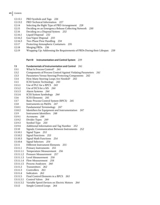 Contents
xiv
12.13.1 PRD Symbols and Tags 226
12.13.2 PRD Technical Information 227
12.14	­
Selecting the Right Type of PRD Arrangement 228
12.15	­
Deciding on an Emergency Release Collecting Network 230
12.16	­
Deciding on a Disposal System 232
12.16.1 Liquid Disposal 232
12.16.2 Gas/Vapor Disposal 233
12.16.3 Two‐Phase Flow Handling 234
12.17	­
Protecting Atmospheric Containers 235
12.18	­Merging PRDs 236
12.19	­
Wrapping‐Up: Addressing the Requirements of PRDs During their Lifespan 238
		 Part III Instrumentation and Control System 239
13 Fundamentals of Instrumentation and Control 241
13.1	­
What Is Process Control? 241
13.2	­
Components of Process Control Against Violating Parameters 241
13.3	­
Parameters Versus Steering/Protecting Components 242
13.4	­
How Many Steering Loops Are Needed? 242
13.5	­
ICSS System Technology 243
13.5.1 Use of PLC for a BPCS 243
13.5.2 Use of DCS for a SIS 244
13.5.3 Alarm Systems 244
13.5.4 ICSS System Symbology 244
13.6	­ICSS Elements 245
13.7	­
Basic Process Control System (BPCS) 245
13.8	­Instruments on PIDs 247
13.8.1 Fundamental Terminology 247
13.8.2 Identifiers for Equipment and Instrumentation 247
13.9	­Instrument Identifiers 248
13.9.1 Acronyms 248
13.9.2 Divider Types 249
13.9.3 Symbol Type 250
13.9.4 Additional Information and Tag Number 252
13.10	­
Signals: Communication Between Instruments 252
13.10.1 Signal Types 253
13.10.2 Signal Functions 253
13.10.3 Signal Math Functions 254
13.10.4 Signal Selectors 254
13.11	­
Different Instrument Elements 255
13.11.1 Primary Instruments 255
13.11.1.1 Temperature Measurement 256
13.11.1.2 Pressure Measurement 257
13.11.1.3 Level Measurement 258
13.11.1.4 Flow Measurement 258
13.11.1.5 Process Analyzers 260
13.11.2 Transmitters 262
13.11.3 Controllers 263
13.11.4 Indicators 263
13.11.5 Final Control Elements in a BPCS 263
13.11.5.1 Control Valves 264
13.11.5.2 Variable Speed Devices on Electric Motors 264
13.12	­
Simple Control Loops 264
 