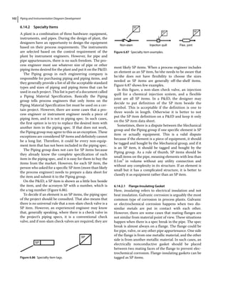 Piping and Instrumentation Diagram Development
102
6.14.2 Specialty Items
A plant is a combination of three hardware: equipment,
instruments, and pipes. During the design of plant, the
designers have an opportunity to design the equipment
based on their process requirements. The instruments
are selected based on the control requirement of the
plant by instrument engineers. However, for pipe and
pipe appurtenances, there is no such freedom. The pro-
cess engineer must use whatever size of pipe or other
piping items desired for the plant and put it on the PID.
The Piping group in each engineering company is
responsible for purchasing piping and piping items, and
they generally provide a list of all the acceptable standard
types and sizes of piping and piping items that can be
used in each project. This list is part of a document called
a Piping Material Specification. Basically the Piping
group tells process engineers that only items on the
Piping Material Specification list must be used on a cer-
tain project. However, there are some cases that a pro-
cess engineer or instrument engineer needs a piece of
piping item, and it is not in piping spec. In such cases,
the first option is to try to replace the desired item with
another item in the piping spec. If that does not work,
the Piping group may agree to this as an exception. These
exceptions are considered SP items and definitely cannot
be a long list. Therefore, it could be every non‐equip-
ment item that has not been included in the piping spec.
The Piping group does not care for SP items because
they already know the complete specification of each
item in the piping spec, and it is easy for them to buy the
items from the market. However, for each SP item, the
person who asked for a specific SP item (more than likely
the process engineer) needs to prepare a data sheet for
the item and submit it to the Piping group.
On the PID, a SP item is shown as a little box beside
the item, and the acronym SP with a number, which is
the a tag number (Figure 6.86).
To decide if an element is an SP items, the piping spec
of the project should be consulted. That also means that
there is no universal rule that a non‐slam check valve is a
SP item. However, an experienced engineer may know
that, generally speaking, where there is a check valve in
the project’s piping specs, it is a conventional check
valve, and if non‐slam check valves are required, they are
most likely SP items. When a process engineer includes
an element as an SP item, he/she needs to be aware that
he/she does not have flexibility to choose the sizes
needed as SP items are generally off‐the‐shelf items.
Figure 6.87 shows few examples.
In this figure, a non‐slam check valve, an injection
quill for a chemical injection system, and a flexible
joint are all SP items. In a PID, the designer may
decide to put definition of the SP item beside the
symbol. This is acceptable if the definition is one to
three words in length. Otherwise it is better to not
put the SP item definition on a PID and keep it only
on the SP item data sheet.
Sometimes, there is a dispute between the Mechanical
group and the Piping group if one specific element is SP
item or actually equipment. This is a valid dispute
because if the element is a piece of equipment, it should
be tagged and bought by the Mechanical group, and if it
is an SP item, it should be tagged and bought by the
Piping group. As a rule of thumb, SP items should be
small items on the pipe, meaning elements with less than
0.5m3
in volume without any utility connection and
without any complexity in its structure. If an element is
small but it has a complicated structure, it is better to
classify it as equipment rather than an SP item.
6.14.2.1 Flange‐Insulating Gasket
Here, insulating refers to electrical insulation and not
heat insulation. Galvanic corrosion is arguably the most
common type of corrosion in process plants. Galvanic
or electrochemical corrosion happens when two dis-
similar metals are put in contact with each other.
However, there are some cases that mating flanges are
not similar from material point of view. These situations
happen when there is a spec break in the pipe. The spec
break is almost always on a flange. The flange could be
for pipe, valve, or any other pipe appurtenance. One side
of the flange is from one metallic material, and the other
side is from another metallic material. In such cases, an
electrically nonconductive gasket should be placed
between two mating faces of the flange to prevent elec-
trochemical corrosion. Flange‐insulating gaskets can be
tagged as SP items.
SP
SP
Figure 6.86 Specialty item tags.
SP
SP
SP
Non-slam Injection quill Flex. joint
Figure 6.87 Specialty item examples.
 