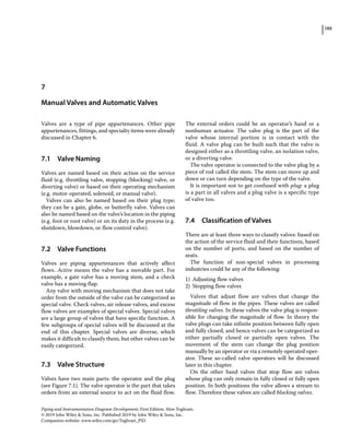 105
Piping and Instrumentation Diagram Development, First Edition. Moe Toghraei.
© 2019 John Wiley  Sons, Inc. Published 2019 by John Wiley  Sons, Inc.
Companion website: www.wiley.com/go/Toghraei_PID
Valves are a type of pipe appurtenances. Other pipe
appurtenances, fittings, and specialty items were already
discussed in Chapter 6.
7.1 ­Valve Naming
Valves are named based on their action on the service
fluid (e.g. throttling valve, stopping (blocking) valve, or
diverting valve) or based on their operating mechanism
(e.g. motor‐operated, solenoid, or manual valve).
Valves can also be named based on their plug type;
they can be a gate, globe, or butterfly valve. Valves can
also be named based on the valve’s location in the piping
(e.g. foot or root valve) or on its duty in the process (e.g.
shutdown, blowdown, or flow control valve).
7.2 ­Valve Functions
Valves are piping appurtenances that actively affect
flows. Active means the valve has a movable part. For
example, a gate valve has a moving stem, and a check
valve has a moving flap.
Any valve with moving mechanism that does not take
order from the outside of the valve can be categorized as
special valve. Check valves, air release valves, and excess
flow valves are examples of special valves. Special valves
are a large group of valves that have specific function. A
few subgroups of special valves will be discussed at the
end of this chapter. Special valves are diverse, which
makes it difficult to classify them, but other valves can be
easily categorized.
7.3 ­Valve Structure
Valves have two main parts: the operator and the plug
(see Figure 7.1). The valve operator is the part that takes
orders from an external source to act on the fluid flow.
The external orders could be an operator’s hand or a
nonhuman actuator. The valve plug is the part of the
valve whose internal portion is in contact with the
fluid. A valve plug can be built such that the valve is
designed either as a throttling valve, an isolation valve,
or a diverting valve.
The valve operator is connected to the valve plug by a
piece of rod called the stem. The stem can move up and
down or can turn depending on the type of the valve.
It is important not to get confused with plug: a plug
is a part in all valves and a plug valve is a specific type
of valve too.
7.4 ­Classification of Valves
There are at least three ways to classify valves: based on
the action of the service fluid and their functions, based
on the number of ports, and based on the number of
seats.
The function of non‐special valves in processing
industries could be any of the following:
1) Adjusting flow valves
2) Stopping flow valves
Valves that adjust flow are valves that change the
magnitude of flow in the pipes. These valves are called
throttling valves. In these valves the valve plug is respon­
sible for changing the magnitude of flow. In theory the
valve plugs can take infinite position between fully open
and fully closed, and hence valves can be categorized as
either partially closed or partially open valves. The
movement of the stem can change the plug position
manually by an operator or via a remotely operated oper­
ator. These so‐called valve operators will be discussed
later in this chapter.
On the other hand valves that stop flow are valves
whose plug can only remain in fully closed or fully open
position. In both positions the valve allows a stream to
flow. Therefore these valves are called blocking valves.
7
Manual Valves and Automatic Valves
 