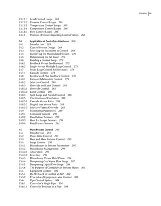 Contents xv
13.12.1 Level Control Loops 265
13.12.2 Pressure Control Loops 265
13.12.3 Temperature Control Loops 265
13.12.4 Composition Control Loops 266
13.12.5 Flow Control Loops 266
13.13	­
Position of Sensor Regarding Control Valves 266
14 Application of Control Architectures 269
14.1	­Introduction 269
14.2	­
Control System Design 269
14.3	­
Selecting the Parameter to Control 269
14.4	­
Identifying the Manipulated Stream 270
14.5	­
Determining the Set Point 271
14.6	­
Building a Control Loop 272
14.6.1 Feedback Versus Feedforward 272
14.6.2 Single‐ versus Multiple‐Loop Control 273
14.7	­
Multi‐Loop Control Architectures 274
14.7.1 Cascade Control 274
14.8	­
Feedforward Plus Feedback Control 276
14.8.1 Ratio or Relationship Control 279
14.8.2 Selective Control 280
14.8.3 Override and Limit Control 281
14.8.3.1 Override Control 283
14.8.3.2 Limit Control 286
14.8.4 Split Range and Parallel Control 286
14.8.5 Clarification of Confusion 288
14.8.5.1 Cascade Versus Ratio 288
14.8.5.2 Single Loop Versus Ratio 288
14.8.5.3 Selective Versus Override 288
14.9	­Monitoring Parameters 289
14.9.1 Container Sensors 290
14.9.2 Fluid Mover Sensors 290
14.9.3 Heat Exchanger Sensors 291
14.9.4 Fired Heater Sensors 291
15 Plant Process Control 293
15.1	­Introduction 293
15.2	­Plant‐Wide Control 293
15.3	­
Heat and Mass Balance Control 293
15.4	­Surge Control 295
15.4.1 Disturbances in Process Parameters 295
15.4.2 Disturbance Management 296
15.4.2.1 Absorption 296
15.4.2.2 Rejection 296
15.4.3 Disturbance Versus Fluid Phase 296
15.4.4 Dampening Gas/Vapor Flow Surge 297
15.4.5 Dampening Liquid Flow Surge 298
15.4.6 The Purpose of Containers in Process Plants 301
15.5	­Equipment Control 302
15.5.1 Do We Need to Control at All? 302
15.5.2 Principles of Equipment‐wise Control 302
15.6	­
Pipe Control System 304
15.6.1 Control of a Single Pipe 304
15.6.1.1 Control of Pressure in a Pipe 304
 