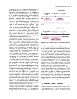 Manual Valves and Automatic Valves 111
A manual valve is in the domain of the piping group, and
during the design stage of a project, it is tagged (if it is
supposed to be tagged) and procured by the piping group.
A remotely operated valve is listed, tagged, and tagged
by the IC group. Manual operators can be handwheel,
gear operated, or chain operated. When a manual valve
is chosen, a handwheel type is selected by default. The
gear‐ and chain‐operated valves are used in special cases.
When the valve flange size is large, it is difficult for the
operator to open or close it. Therefore gear‐operated
valves are used in large valve sizes. Generally, a valve
with a rotational stream can go from fully open to fully
closed (or vice versa) after three times of nominal body‐
size rotation of the stem. It means that a 4″ gate valve
needs about 12 rounds of rotation to be in fully closed
position from fully open position. When the valve flange
size is equal or larger than 8″, a gear‐operated valve is
used, whereas for valve flange sizes of 6″ or smaller, the
conventional handwheel valve can be used.
Chain‐operated valves are used if a valve is not
accessible to an operator. When a valve is elevated more
than 2 m, it is said to be inaccessible. The solution is to
install a platform or catwalk or use a chain‐operated
valve. Installing a platform or catwalk (not visible on a
PID) is an expensive solution and is justifiable only if
there are many elevated items (including valves and
other pieces of equipment) that can be accessed by the
catwalk. In other cases, only a chain‐operated valve can
solve the problem of an elevated valve.
It is important to know whether a valve is gear oper­
ated or chain operated; it is most likely be tagged as spe­
cialty item on the PID because the majority of piping
specs list only handwheel manual valves.
Deciding between manual (cheaper) and automatic
(more expensive) valves depends on the type of valve
plug (blocking or throttling) and also on the situation.
For a throttling valve to adjust the flow only once in the
life of the plant, there is not really a need to use a throt­
tling valve, so only a restriction orifice (RO) satisfies the
requirement. An RO is less expensive than a valve and is
basically a donut‐shaped plate installed in a pipe to
restrict the flow. The RO acts as a throttling valve
maintained on a specific valve opening. An RO is tagged
as a specialty item on a PID. If a throttling valve needs
to be operated a few times a month, a manual throttling
valve will probably work best. However, a throttling valve
that needs to be changed to different openings several
times in a day or even several times an hour cannot be
manual type, and an automatic throttling valve or control
valve is used instead. This is shown in Figure 7.9.
There are also cases in which a process plant is an arid
and harsh area and expecting an operator to go the field
and change the valve position even a few times a month
could be unrealistic, and a throttling valve should be used.
Also when dealing with toxic material, the designer may
decide to use an automatic operator for the majority of
valves to minimize operator contact with plant facilities.
For a blocking valve, a valve with a one‐time change in
the life of a plant basically means nothing in the pipe
(if the valve supposed to be open always) or a blinded
pipe (if the valve supposed to be closed always). Therefore,
in a case with no change, a blocking valve should not be
used. If a blocking valve needs to be opened or closed
few times in a month or a year, a manual operator is
enough. However, if a blocking valve needs to be change
in the plug position several times in a day, an automatic
operator may be used. This is shown in Figure 7.10.
Generally speaking, there are more manual blocking
valves in process plants than manual throttling valves.
There are fewer manual throttling valves because opera­
tors are needed to change the flow and relying on operators
is not in the best design of the process. There are more
manual blocking valves not because they can be in process
roles or isolation roles (isolation will be discussed in
depth in Chapter 8). Manual valves are more common in
small plants than medium or large process plants.
7.6 ­Different Types of Actuators
To build an automatic throttling valve (or control valve),
a throttling manual valve should be attached to a mod­
ulating actuator. And to build an automatic isolation
Manual
throttling valve
No. movement
month
No. movement
day
No. movement
hour
More movement
0
RO Automatic
throttling valve
Figure 7.9 Rule of thumb for selection of operators for throttling
valves.
Manual
on/off valve
No. movement
year
No. movement
month
No. movement
day
More movement
0
Manual
on/off valve
(with gear if required)
Switching valve
Figure 7.10 Rule of thumb for selection of operators for blocking
valves.
 