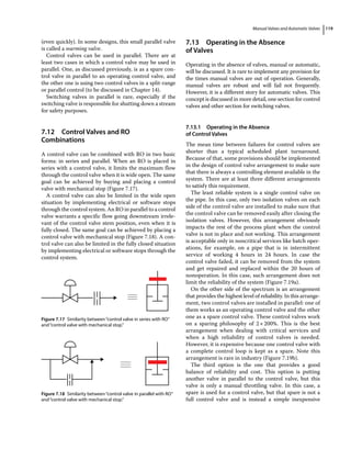 Manual Valves and Automatic Valves 119
(even quickly). In some designs, this small parallel valve
is called a warming valve.
Control valves can be used in parallel. There are at
least two cases in which a control valve may be used in
parallel. One, as discussed previously, is as a spare con­
trol valve in parallel to an operating control valve, and
the other one is using two control valves in a split‐range
or parallel control (to be discussed in Chapter 14).
Switching valves in parallel is rare, especially if the
switching valve is responsible for shutting down a stream
for safety purposes.
7.12 ­Control Valves and RO
Combinations
A control valve can be combined with RO in two basic
forms: in series and parallel. When an RO is placed in
series with a control valve, it limits the maximum flow
through the control valve when it is wide open. The same
goal can be achieved by buying and placing a control
valve with mechanical stop (Figure 7.17).
A control valve can also be limited in the wide open
situation by implementing electrical or software stops
through the control system. An RO in parallel to a control
valve warrants a specific flow going downstream irrele­
vant of the control valve stem position, even when it is
fully closed. The same goal can be achieved by placing a
control valve with mechanical stop (Figure 7.18). A con­
trol valve can also be limited in the fully closed situation
by implementing electrical or software stops through the
control system.
7.13 ­Operating in the Absence
of Valves
Operating in the absence of valves, manual or automatic,
will be discussed. It is rare to implement any provision for
the times manual valves are out of operation. Generally,
manual valves are robust and will fail not frequently.
However, it is a different story for automatic valves. This
concept is discussed in more detail, one section for control
valves and other section for switching valves.
7.13.1 Operating in the Absence
of Control Valves
The mean time between failures for control valves are
shorter than a typical scheduled plant turnaround.
Because of that, some provisions should be implemented
in the design of control valve arrangement to make sure
that there is always a controlling element available in the
system. There are at least three different arrangements
to satisfy this requirement.
The least reliable system is a single control valve on
the pipe. In this case, only two isolation valves on each
side of the control valve are installed to make sure that
the control valve can be removed easily after closing the
isolation valves. However, this arrangement obviously
impacts the rest of the process plant when the control
valve is not in place and not working. This arrangement
is acceptable only in noncritical services like batch oper­
ations, for example, on a pipe that is in intermittent
­
service of working 4 hours in 24 hours. In case the
­
control valve failed, it can be removed from the system
and get repaired and replaced within the 20 hours of
nonoperation. In this case, such arrangement does not
limit the reliability of the system (Figure 7.19a).
On the other side of the spectrum is an arrangement
that provides the highest level of reliability. In this arrange­
ment, two control valves are installed in parallel: one of
them works as an operating control valve and the other
one as a spare control valve. These control valves work
on a sparing philosophy of 2×200%. This is the best
arrangement when dealing with critical services and
when a high reliability of control valves is needed.
However, it is expensive because one control valve with
a complete control loop is kept as a spare. Note this
arrangement is rare in industry (Figure 7.19b).
The third option is the one that provides a good
balance of reliability and cost. This option is putting
another valve in parallel to the control valve, but this
valve is only a manual throttling valve. In this case, a
spare is used for a control valve, but that spare is not a
full control valve and is instead a simple inexpensive
Figure 7.17 Similarity between“control valve in series with RO”
and“control valve with mechanical stop.”
Figure 7.18 Similarity between“control valve in parallel with RO”
and“control valve with mechanical stop.”
 