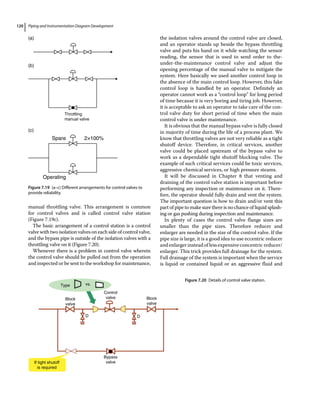 Piping and Instrumentation Diagram Development
120
manual throttling valve. This arrangement is common
for control valves and is called control valve station
(Figure 7.19c).
The basic arrangement of a control station is a control
valve with two isolation valves on each side of control valve,
and the bypass pipe is outside of the isolation valves with a
throttling valve on it (Figure 7.20).
Whenever there is a problem in control valve wherein
the control valve should be pulled out from the operation
and inspected or be sent to the workshop for maintenance,
the isolation valves around the control valve are closed,
and an operator stands up beside the bypass throttling
valve and puts his hand on it while watching the sensor
reading, the sensor that is used to send order to the‐
under‐the‐maintenance control valve and adjust the
opening percentage of the manual valve to mitigate the
system. Here basically we used another control loop in
the absence of the main control loop. However, this fake
control loop is handled by an operator. Definitely an
operator cannot work as a “control loop” for long period
of time because it is very boring and tiring job. However,
it is acceptable to ask an operator to take care of the con­
trol valve duty for short period of time when the main
control valve is under maintenance.
It is obvious that the manual bypass valve is fully closed
in majority of time during the life of a process plant. We
know that throttling valves are not very reliable as a tight
shutoff device. Therefore, in critical services, another
valve could be placed upstream of the bypass valve to
work as a dependable tight shutoff blocking valve. The
example of such critical services could be toxic services,
aggressive chemical services, or high pressure steams.
It will be discussed in Chapter 8 that venting and
draining of the control valve station is important before
performing any inspection or maintenance on it. There­
fore, the operator should fully drain and vent the system.
The important question is how to drain and/or vent this
part of pipe to make sure there is no chance of liquid splash­
ing or gas pushing during inspection and maintenance.
In plenty of cases the control valve flange sizes are
smaller than the pipe sizes. Therefore reducer and
enlarger are needed in the size of the control valve. If the
pipe size is large, it is a good idea to use eccentric reducer
andenlargerinsteadoflessexpensiveconcentricreducer/
enlarger. This trick provides full drainage for the system.
Full drainage of the system is important when the service
is liquid or contained liquid or an aggressive fluid and
Type vs.
Block
valve
Block
valve
Bypass
valve
If tight shutoff
is required
Control
valve
D D
Figure 7.20 Details of control valve station.
Throttling
manual valve
Spare
Operating
2×100%
(a)
(b)
(c)
Figure 7.19 (a–c) Different arrangements for control valves to
provide reliability.
 