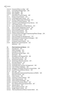 Contents
xvi
15.6.1.2 Control of Flow in a Pipe 304
15.6.2 Controlling Multiple Pipes 306
15.6.2.1 Flow Merging 306
15.6.2.2 Flow Splitting 308
15.7	­
Fluid Mover Control System 309
15.7.1 Pump Control Systems 310
15.7.1.1 Centrifugal Pump Control 310
15.7.1.2 Positive Displacement (PD) Pump 314
15.7.2 Gas Mover Control Systems 316
15.7.2.1 Capacity Control Methods for Gas Movers 316
15.7.3 Anti‐Surge Control 319
15.7.4 Lead–Lag Operation of Fluid‐Movers 319
15.8	­
Heat Transfer Equipment Control 320
15.8.1 Heat Exchanger Control System 320
15.8.1.1 Direct Control System 320
15.8.1.2 Bypass Control System 321
15.8.1.3 Control of Heat Exchangers Experiencing Phase Change 324
15.8.2 Air Cooler Control 327
15.8.3 Heat Exchanger for Heat Recovery 327
15.8.4 Back Pressure Control of Heat Exchangers 328
15.8.5 Fired Heater Control 328
15.9	­
Container Control System 331
15.10	­
Blanket Gas Control Systems 332
		 Reference 332
16 Plant Interlocks and Alarms 333
16.1	­Introduction 333
16.2	­Safety Strategies 333
16.3	­Concept of a SIS 333
16.4	­
SIS Actions and SIS Types 333
16.5	­SIS Extent 336
16.6	­
Deciding on the Required SIS 336
16.7	­
The Anatomy of a SIS 336
16.7.1 SIS Element Symbols 336
16.7.1.1 SIS Primary Elements: Sensors 337
16.7.2 SIS Final Elements 337
16.7.2.1 Switching Valves 337
16.7.2.2 Switching Valve Actuator Arrangements 338
16.7.2.3 Valve Position Validation 338
16.7.2.4 Merging a Switching Valve and a Control Valve 338
16.7.2.5 On/off Action of Electric Motors 339
16.7.3 SIS Logic 339
16.8	­
Showing Safety Instrumented Functions on PIDs 340
16.9	­Discrete Control 343
16.10	­Alarm System 344
16.10.1 Anatomy of Alarm Systems 345
16.10.2 Alarm Requirements 345
16.10.3 Alarm System Symbology 346
16.10.4 Concept of “Common Alarm” 347
16.11	­
Fire and Gas Detection System (FGS) 347
16.11.1 Manual Alarm 350
16.12	­
Electric Motor Control 351
16.12.1 Simple Motor Control 351
16.12.2 The Focal Element of Motor Control: MCC 351
 