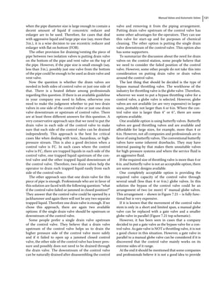 Manual Valves and Automatic Valves 121
when the pipe diameter size is large enough to contain a
decent amount of liquid if concentric reducer and
enlarger are to be used. Therefore, for cases that deal
with aggressive liquid and large pipe size (say, more than
3in.), it is a wise decision to use eccentric reducer and
enlarger with flat on bottom (FOB).
The other provision for draining/venting the piece of
pipe between two isolation valves is putting drain valve
on the bottom of the pipe and vent valve on the top of
the pipe. However, if the pipe size is small enough (say,
less than 3in.), possibly just one valve from the bottom
of the pipe could be enough to be used as drain valve and
vent valve.
Now the question is whether the drain valves are
needed in both sides of control valve or just one side of
that. There is a heated debate among professionals
regarding this question. If there is an available guideline
in your company you need to follow, otherwise you
need to make the judgment whether to put two drain
valves in one side of the control valve or just one drain
valve downstream or upstream of control valve. There
are at least three different answers for this question. A
very conservative approach says that we need to put the
drain valve in each side of the control valve to make
sure that each side of the control valve can be drained
independently. This approach is the best for critical
cases like when dealing with toxic, hazardous, or high‐
pressure stream. This is also a good decision when a
control valve is FC. In such cases where the control
valve is FC, there are trapped liquids in each side of the
control valve, one trapped liquid upstream of the con­
trol valve and the other trapped liquid downstream of
the control valve. Therefore, two drain valves help the
operator to drain each trapped liquid easily from each
side of the control valve.
The other approach says that one drain valve for this
piece of pipe is enough. Professionals who are in favor of
this solution are faced with the following question: “what
if the control valve failed or jammed in closed position?”
They answer that the control valve could be opened by a
jackhammer and again there will not be any two separate
trapped liquid. Therefore one drain valve is enough. If we
chose this approach, there are again two available
options: if the single drain valve should be upstream or
downstream of the control valve.
Some people prefer a single drain valve upstream
of the control valve. They believe that a drain valve
upstream of the control valve helps us to drain the
higher pressure side of the control valve more safely
and if it failed to open up a jammed closed control
valve, the other side of the control valve has lower pres­
sure and possibly does not need to be drained through
the drain valve. The downstream of the control valve
can be naturally drained after disassembling the control
valve and removing it from the piping arrangement.
Putting drain valve upstream of the control valve has
some other advantages for the operators. They can use
this valve for start‐up and for purposes of chemical
cleaning. The other option is putting the single drain
valve downstream of the control valve. This option also
has some supporters.
To summarize the discussion about the need for drain
valves on the control station, some people believe that
we need to consider the failed position of the control
valve. However, some other people do not take this into
consideration on putting drain valve or drain valves
around the control valve.
The last thing that should be decided is the type of
bypass manual throttling valve. The workhorse of the
industry for throttling valve is the globe valve. Therefore,
wherever we want to put a bypass throttling valve for a
control valve, a globe valve is selected. However, globe
valves are not available (or are very expensive) in larger
sizes, probably not larger than 4 or 6in. Where the con­
trol valve size is larger than 4″ or 6″, there are some
options available.
One available option is using butterfly valves. Butterfly
valves are good throttling valves and are available and
affordable for large sizes, for example, more than 4 or
6in. However, not all companies and professionals are in
favor of using butterfly valves. The conventional butterfly
valves have some inherent drawbacks. They may have
internal passing‐by that makes them unsuitable valves
for high‐pressure systems and where the service fluid is
an aggressive fluid.
If the required size of throttling valve is more than 4 or
6in. and butterfly valve is not an acceptable option, there
are some exotic designs available.
One completely acceptable option is providing the
required valve capacity of the control valve through
several small (less than 4 or 6in.) globe valves. In this
solution the bypass of the control valve could be an
arrangement of two (or more) 4″ manual globe valves.
This arrangement – shown in Figure 7.21 – is fully func­
tional but is very expensive.
If it is known that the movement of the control valve
stem is only in a short and limited span, a manual globe
valve can be replaced with a gate valve and a smaller
globe valve in parallel (Figure 7.21 top schematic).
However, it has been seen in cases that a company
decided to put a gate valve as the bypass valve for a con­
trol valve. As gate valve is NOT a throttling valve, it is not
a good choice in this situation. However, a gate valve in
parallel to a manual globe valve can be considered if it is
discovered that the control valve mainly works on its
extreme sides of it range.
At the end it should be mentioned that some companies
and professionals believe it is not a good idea to provide
 