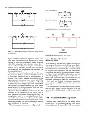 Piping and Instrumentation Diagram Development
122
bypass valve for control valves in pressure control loop.
Their logic is that essentially it is very difficult for an
operator to adjust the pressure by a manual throttling
valve. This is especially true when the system down­
stream of the control valve is designed based a lower
pressure and we expect the operator to not only adjust
the pressure but also to take care of the integrity of the
downstream pressure!
Sometimes (and not always) a control valve decreases
the pressure of the fluid severely such that the pressure
of fluid on the downstream side of the control valve is
very low. In such cases, it is a good idea to use less strong
pipe spec on the downstream of the control valve. If the
control valve decreases the pressure a lot and it is decided
to change the spec of the pipe, spec break is needed on
the control station. In such cases the spec break border
should be placed on the downstream of the bypass valve
and downstream of the isolation valve.
However, there could be less common cases that the
condition on the downstream of the control valve is
more aggressive even though the pressure is lower. For
example, there could be an injected acid on the down­
stream. In such cases, based on the rule that says “the
valves internals should be covered by the more severe
piping material spec.,” the downstream piping material
spec. should cover all the valves.
These two arrangements are shown in Figure 7.22.
7.13.2 Operating in the Absence
of Switching Valves
We do not always see “switching valve station” similar to
what we generally see in control valves as “control valve
station.” There are some reasons for that. If a switching
valve is functioning as a shutoff valve, it is very important
for the valve to be closed and to stop flow when needed.
A switching valve with a bypass manual valve provides
the chance that the fluid still flows through the inadvert­
ently left open bypass valve when it is supposed to be
closed. That is the reason why companies are very cau­
tious about implementing “switching valve station.”
However, if it is decided to implement a switching
valve station, it would be similar to the one shown in
Figure 7.23.
The main difference between control valve station and
switching valve station is that in the latter, the bypass
valve should be a blocking valve (and not a throttling
valve).
7.14 ­
Valves in Role of Unit Operation
Throttling valves create shear on the stream flowing
through them. This means throttling valve could be used
as energy injector to the streams. The PID representation
Block
valve
Block
valve
Bypass
valve
Blocking valve
Switching
valve
D D
Figure 7.23 Details of a switching valve station.
Figure 7.21 Options for dealing with requirement of large manual
throttling valve.
Spec. A: severe spec.
Spec. B: severe spec.
Spec. A Spec. B
Spec. A Spec. B
Figure 7.22 Spec. break on control valve station.
 