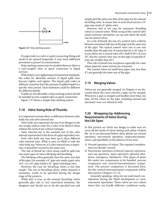 Manual Valves and Automatic Valves 127
If a pipe ends to a valve or quick connecting fitting and
needs to be opened frequently, it may need additional
provisions to protect its environment.
Drip catching system may be needed wherever there is
a non‐coupled valve or quick connection in liquid
services.
With today’s ever‐tightening environmental standards,
the codes for allowable amount of liquid spills have
become tighter and tighter. The liquid spill codes in
different countries limit the amount of spilled liquid in a
specific time period. Such limitation could be different
for different liquids.
If spills are not allowable, a drip catching system should
be installed at non‐coupled valve or quick connection.
Figure 7.27 shows a simple drip catching system.
7.18 ­
Valve Sizing Rule of Thumbs
It is important to know there is difference between valve
body size and valve internal size.
Valve body size represents the size of its flanges or the
size of pipe ends in order for a valve to be fitted to them
without the need of any reducer/enlarger.
Valve internal size is the nominal size of the valve
internal represented in the form of a pipe equivalent size.
Each valve body size may have up to three different
valve internal sizes. What is seen on PID is only the
valve body size. However, if a valve internal size is impor­
tant, it should be covered in the notes area.
The rule of thumb for valve sizing could be split into
two main types of valves: blocking and throttling.
The blocking valves generally have the same size that
of the pipe. For example, a 6″ pipe size needs a gate valve
of 6″, or a 10″ pipe needs a 10″ (gate) switching valve.
However, the case for throttling valves is not that
simple. The size of throttling valves, either manual or
automatic, needs to be specified during the design
stage of the projects.
While this is true, as the manual throttling valves
generally play role in very noncritical situations, the
designers may decide not to do the specified size and
simply pick the same size that of the pipe for the manual
throttling valve. It means that in noncritical service a 8″
pipe may need a 8″ globe valve.
However, this is not case for automatic throttling
valves or control valves. While sizing of the control valve
needs extensive calculation, we can just check the body
size of control valves.
As a rule of thumb, the size of a control valve could be
between minimum half size of the pipe and the same size
of the pipe. The typical control valve size is one size
smaller than the pipe size. It means that for a 10″ pipe, it
is not odd to see a control valve of 6″ (half of 10″) or even
10″, but the control valve size on this pipe is typically 8″
(one size smaller than 10″).
This rule of thumb has exceptions especially for cases
where pipes for some reasons are oversized.
The control valves on small bore pipes (say, less than
4″) are generally the same size of the pipe.
7.19 ­Merging Valves
Valves are not generally merged. In Chapter 6 we dis­
cussed about the cases wherein a pipe can be merged.
Whenever a pipe is merged and handles more than one
duty, all the valves on the pipe, including manual and
automatic ones, are shared as well.
7.20 ­
Wrapping Up: Addressing
Requirements of Valve During
the Life Span
In this portion we check our design to make sure we
cover all the needs of valves during each phase of plant
life. As it was discussed before, these phases are normal
operation, non‐normal operation, inspection/mainte­
nance, and operability in the absence of one item:
1) Normal operation of valves: The required considera­
tions are already covered.
2) Nonroutine operation (reduced capacity operation,
start‐up operation, upset operation, planned shut­
down, emergency shutdown): This phase of plant
life needs two components to be handled: process
component and control/instrumentation compo­
nent. The process component is discussed here,
but the control/instrumentation component will be
discussed in Chapters 13–15.
Generally speaking, valves do not need much con­
sideration during the PID development to cover
nonroutine operations. These valves are very robust
items that can handle different conditions easily.
NC
Figure 7.27 Drip catching system.
 