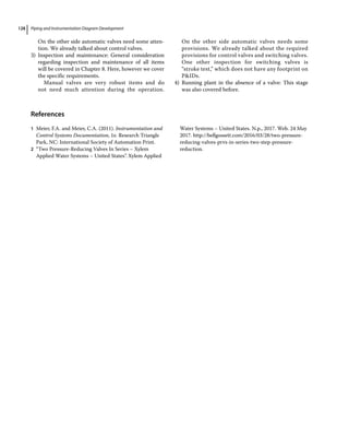 Piping and Instrumentation Diagram Development
128
On the other side automatic valves need some atten­
tion. We already talked about control valves.
3) Inspection and maintenance: General consideration
regarding inspection and maintenance of all items
will be covered in Chapter 8. Here, however we cover
the specific requirements.
Manual valves are very robust items and do
not need much attention during the operation.
On the other side automatic valves needs some
provisions. We already talked about the required
provisions for control valves and switching valves.
One other inspection for switching valves is
“stroke test,” which does not have any footprint on
PIDs.
4) Running plant in the absence of a valve: This stage
was also covered before.
­References
1 Meier, F.A. and Meier, C.A. (2011). Instrumentation and
Control Systems Documentation, 1e. Research Triangle
Park, NC: International Society of Automation Print.
2 “Two Pressure‐Reducing Valves In Series – Xylem
Applied Water Systems – United States”. Xylem Applied
Water Systems – United States. N.p., 2017. Web. 24 May
2017. http://bellgossett.com/2016/03/28/two‐pressure‐
reducing‐valves‐prvs‐in‐series‐two‐step‐pressure‐
reduction.
 