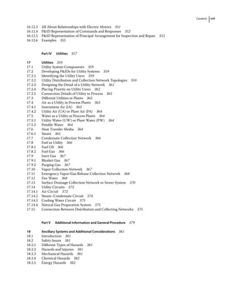 Contents xvii
16.12.3 All About Relationships with Electric Motors 351
16.12.4 PID Representation of Commands and Responses 352
16.12.5 PID Representation of Principal Arrangement for Inspection and Repair 353
16.12.6 Examples 355
Part IV Utilities 357
17 Utilities 359
17.1	­
Utility System Components 359
17.2	­
Developing PIDs for Utility Systems 359
17.2.1 Identifying the Utility Users 359
17.2.2 Utility Distribution and Collection Network Topologies 359
17.2.3 Designing the Detail of a Utility Network 361
17.2.4 Placing Priority on Utility Users 362
17.2.5 Connection Details of Utility to Process 363
17.3	­
Different Utilities in Plants 363
17.4	­
Air as a Utility in Process Plants 363
17.4.1 Instrument Air (IA) 363
17.4.2 Utility Air (UA) or Plant Air (PA) 364
17.5	­
Water as a Utility in Process Plants 364
17.5.1 Utility Water (UW) or Plant Water (PW) 364
17.5.2 Potable Water 364
17.6	­
Heat Transfer Media 364
17.6.1 Steam 365
17.7	­
Condensate Collection Network 366
17.8	­Fuel as Utility 366
17.8.1 Fuel Oil 366
17.8.2 Fuel Gas 366
17.9	­Inert Gas 367
17.9.1 Blanket Gas 367
17.9.2 Purging Gas 367
17.10	­
Vapor Collection Network 367
17.11	­
Emergency Vapor/Gas Release Collection Network 368
17.12	­Fire Water 368
17.13	­
Surface Drainage Collection Network or Sewer System 370
17.14	­Utility Circuits 372
17.14.1 Air Circuit 372
17.14.2 Steam–Condensate Circuit 374
17.14.3 Cooling Water Circuit 375
17.14.4 Natural Gas Preparation System 375
17.15	­
Connection Between Distribution and Collecting Networks 375
Part V Additional Information and General Procedure 379
18 Ancillary Systems and Additional Considerations 381
18.1	­Introduction 381
18.2	­Safety Issues 381
18.2.1 Different Types of Hazards 381
18.2.2 Hazards and Injuries 381
18.2.3 Mechanical Hazards 381
18.2.4 Chemical Hazards 382
18.2.5 Energy Hazards 382
 
