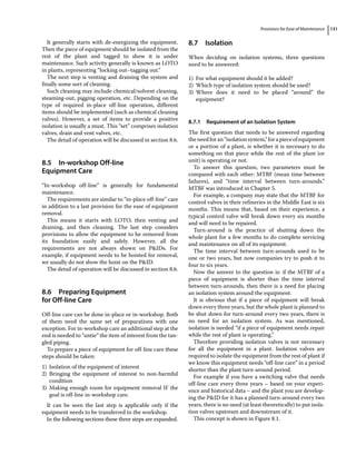 Provisions for Ease of Maintenance 131
It generally starts with de‐energizing the equipment.
Then the piece of equipment should be isolated from the
rest of the plant and tagged to show it is under
maintenance. Such activity generally is known as LOTO
in plants, representing “locking out–tagging out.”
The next step is venting and draining the system and
finally some sort of cleaning.
Such cleaning may include chemical/solvent cleaning,
steaming‐out, pigging operation, etc. Depending on the
type of required in‐place off‐line operation, different
items should be implemented (such as chemical cleaning
valves). However, a set of items to provide a positive
isolation is usually a must. This “set” comprises isolation
valves, drain and vent valves, etc.
The detail of operation will be discussed in section 8.6.
8.5 ­In‐workshop Off‐line
Equipment Care
“In‐workshop off‐line” is generally for fundamental
maintenance.
The requirements are similar to “in‐place off‐line” care
in addition to a last provision for the ease of equipment
removal.
This means it starts with LOTO, then venting and
draining, and then cleaning. The last step considers
provisions to allow the equipment to be removed from
its foundation easily and safely. However, all the
requirements are not always shown on PIDs. For
example, if equipment needs to be hoisted for removal,
we usually do not show the hoist on the PID.
The detail of operation will be discussed in section 8.6.
8.6 ­Preparing Equipment
for Off‐line Care
Off‐line care can be done in‐place or in‐workshop. Both
of them need the same set of preparations with one
exception. For in‐workshop care an additional step at the
end is needed to “untie” the item of interest from the tan-
gled piping.
To prepare a piece of equipment for off‐line care these
steps should be taken:
1) Isolation of the equipment of interest
2) Bringing the equipment of interest to non‐harmful
condition
3) Making enough room for equipment removal IF the
goal is off‐line in‐workshop care.
It can be seen the last step is applicable only if the
equipment needs to be transferred to the workshop.
In the following sections these three steps are expanded.
8.7 ­Isolation
When deciding on isolation systems, three questions
need to be answered:
1) For what equipment should it be added?
2) Which type of isolation system should be used?
3) Where does it need to be placed “around” the
equipment?
8.7.1 Requirement of an Isolation System
The first question that needs to be answered regarding
theneedforan“isolationsystem,”forapieceofequipment
or a portion of a plant, is whether it is necessary to do
something on that piece while the rest of the plant (or
unit) is operating or not.
To answer this question, two parameters must be
compared with each other: MTBF (mean time between
failures), and “time interval between turn‐arounds.”
MTBF was introduced in Chapter 5.
For example, a company may state that the MTBF for
control valves in their refineries in the Middle East is six
months. This means that, based on their experience, a
typical control valve will break down every six months
and will need to be repaired.
Turn‐around is the practice of shutting down the
whole plant for a few months to do complete servicing
and maintenance on all of its equipment.
The time interval between turn‐arounds used to be
one or two years, but now companies try to push it to
four to six years.
Now the answer to the question is: if the MTBF of a
piece of equipment is shorter than the time interval
between turn‐arounds, then there is a need for placing
an isolation system around the equipment.
It is obvious that if a piece of equipment will break
down every three years, but the whole plant is planned to
be shut down for turn‐around every two years, there is
no need for an isolation system. As was mentioned,
isolation is needed “if a piece of equipment needs repair
while the rest of plant is operating.”
Therefore providing isolation valves is not necessary
for all the equipment in a plant. Isolation valves are
required to isolate the equipment from the rest of plant if
we know this equipment needs “off‐line care” in a period
shorter than the plant turn‐around period.
For example if you have a switching valve that needs
off‐line care every three years – based on your experi-
ence and historical data – and the plant you are develop-
ing the PID for it has a planned turn‐around every two
years, there is no need (at least theoretically) to put isola-
tion valves upstream and downstream of it.
This concept is shown in Figure 8.1.
 