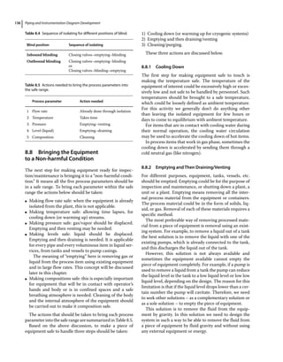 Piping and Instrumentation Diagram Development
136
8.8 ­Bringing the Equipment
to a Non‐harmful Condition
The next step for making equipment ready for inspec-
tion/maintenance is bringing it to a “non‐harmful condi-
tion.” It means all the five process parameters should be
in a safe range. To bring each parameter within the safe
range the actions below should be taken:
●
● Making flow rate safe: when the equipment is already
isolated from the plant, this is not applicable.
●
● Making temperature safe: allowing time lapses, for
cooling down (or warming up) streams.
●
● Making pressure safe: gas/vapor should be displaced.
Emptying and then venting may be needed.
●
● Making levels safe: liquid should be displaced.
Emptying and then draining is needed. It is applicable
for every pipe and every voluminous item in liquid ser-
vices, from tanks and vessels to pump casings.
The meaning of “emptying” here is removing gas or
liquid from the process item using existing equipment
and in large flow rates. This concept will be discussed
later in this chapter.
●
● Making compositions safe: this is especially important
for equipment that will be in contact with operator’s
hands and body or is in confined spaces and a safe
breathing atmosphere is needed. Cleaning of the body
and the internal atmosphere of the equipment should
be carried out to make it composition safe.
The actions that should be taken to bring each process
parameterintothe safe range are summarized in Table8.5.
Based on the above discussion, to make a piece of
equipment safe to handle three steps should be taken:
1) Cooling down (or warming up for cryogenic systems)
2) Emptying and then draining/venting
3) Cleaning/purging.
These three actions are discussed below.
8.8.1 Cooling Down
The first step for making equipment safe to touch is
making the temperature safe. The temperature of the
equipment of interest could be excessively high or exces-
sively low and not safe to be handled by personnel. Such
temperatures should be brought to a safe temperature,
which could be loosely defined as ambient temperature.
For this activity we generally don’t do anything other
than leaving the isolated equipment for few hours or
days to come to equilibrium with ambient temperature.
For items that are in contact with cooling water during
their normal operation, the cooling water circulation
may be used to accelerate the cooling down of hot items.
In process items that work in gas phase, sometimes the
cooling down is accelerated by sending them through a
cold neutral gas (like nitrogen).
8.8.2 Emptying and Then Draining/Venting
For different purposes, equipment, tanks, vessels, etc.
should be emptied. Emptying could be for the purpose of
inspection and maintenance, or shutting down a plant, a
unit or a plant. Emptying means removing all the inter-
nal process material from the equipment or containers.
The process material could be in the form of solids, liq-
uid, or gas. Removal of each of these materials requires a
specific method.
The most preferable way of removing processed mate-
rial from a piece of equipment is removal using an exist-
ing system. For example, to remove a liquid out of a tank
the best solution is to remove the liquid with one of the
existing pumps, which is already connected to the tank,
and this discharges the liquid out of the tank.
However, this solution is not always available and
sometimes the equipment available cannot empty the
piece of equipment completely. For example, if a pump is
used to remove a liquid from a tank the pump can reduce
the liquid level in the tank to a low liquid level or low low
liquid level, depending on the design. The reason for this
limitation is that if the liquid level drops lower than a cer-
tain number the pump will cavitate. Therefore, we need
to seek other solutions – as a complementary solution or
as a sole solution – to empty the piece of equipment.
This solution is to remove the fluid from the equip-
ment by gravity. In this solution we need to design the
system in such a way to be able to remove the fluid from
a piece of equipment by fluid gravity and without using
any external equipment or energy.
Table 8.4 Sequence of isolating for different positions of blind.
Blind position Sequence of isolating
Inbound blinding Closing valves–emptying–blinding
Outbound blinding Closing valves–emptying–blinding
or
Closing valves–blinding–emptying
Table 8.5 Actions needed to bring the process parameters into
the safe range.
Process parameter Action needed
1 Flow rate Already done through isolation
2 Temperature Takes time
3 Pressure Emptying–venting
4 Level (liquid) Emptying–draining
5 Composition Cleaning
 