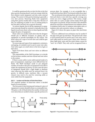 Provisions for Ease of Maintenance 137
It could be questioned why we don’t do this in the first
place; gravity draining doesn’t need any energy while the
first solution needs equipment and also some external
energy. The answer is that gravity draining is generally a
very slow process. Removing fluids from equipment
using their gravity usually takes a long time. Because of
this, for emptying we prefer to use an existing pump in
the first place and then rely on gravity draining.
To remove liquids, first of all the equipment or equip-
ment internals should be oriented to naturally direct the
liquid toward some drain valves to drain liquids and fully
empty the piece of equipment.
Drain valves are usually small valves that the designer
should put in different locations on piping and on
equipment to provide drainability for the system. The
drain valves are a type of on/off valve and could be gate
type or ball type.
To remove gas and vapors from equipment, containers,
and piping, we similarly need to put in some vent vales.
Vent valves again are small valves in the form of gate or
ball valves.
Figure 8.10 shows drain and vent valves on different
equipment.
The responsibility of the PID developer is to decide
on the location, number, and size of drain and vent valves
in the system.
If there is some solid or semi‐solid material inside of a
piece of equipment, emptying is more difficult than for
fluids. The PID developer needs to put adequate
number of nozzles in the piece of equipment to be able to
empty the equipment by gravity. In such cases the piece
of equipment should have a high height to diameter
ratio, otherwise the solids won’t be removed from it by
gravity. In difficult cases, machines (like a vacuum
cleaner) may need to be used for removing solids or
semi‐solids from the equipment.
8.8.2.1 Location and Number of Drain/Vent Valves
The required number of drain/vent valves is decided
based on several points.
The first point is that draining and venting of a piece of
equipment or system should be done in a reasonable time.
This gives a rule of thumb about the number of drain and
vent valves that are needed to drain a specific portion of a
process plant. For example, it is not acceptable that a
small tank (less than 300 m3
) be drained within three days!
The second point about placing drain and vent valves is
that each drain or vent valve has a specific coverage area
(vents can cover a bigger portion). This means a single
drain valve on a piece of pipe cannot empty all the pipe
from point A to point B. At least one drain valve should be
placed for each piece of pipe between two isolation valves,
or isolation/check valve, or isolation valve/safety valve, or
isolation valve and concentric reducer, or enlargers.
Figure 8.11 shows the spans on pipes that need drain
valves.
However, additional vent and drains may be needed if
the pipe route goes up and down. The general rule is that
at each summit point we need to put a vent valve, and in
each valley point we need to put a drain valve. However,
these high point vents and low point drains cannot be
“seen” on a PID. They only can be recognized from a
Tank Vessel HX Pump casing
Figure 8.10 Vents and drains on different equipment.
Recommended:
To atmosphere
Figure 8.11 Requirements of drain valves on pipes.
 