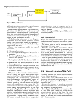 Piping and Instrumentation Diagram Development
140
ask for a design vacuum of a container exposed to steam
out to full vacuum to prevent such a disaster.
One example of solvent cleaning is for fired heaters.
The internal coil of fired heater can become covered
with coke if the to‐be‐heated stream is a hydrocarbon.
From time to time the fired heater can be pulled out of
operation and, using recirculating gasoil in the coil,
remove the coke created inside the coils.
The fluid cleaning system could be once‐though or
recirculating. In a once‐through system the cleaning
fluid is wasted and drained. While in recirculating sys-
tems the dirty cleansing stream is sent back, cleaned (e.g.
filtered) and is used again.
Cleaning a piece of equipment could be done in any of
these forms:
1) Fully manual by operators
2) The cleansing fluid is hard pipes but the operation is
still manual
3) The cleansing fluid is hard pipes and the operation is
automatic (CIP systems)
The footprint of each of the above forms on PIDs are:
1) Showing only little washing valves on the to‐be‐
cleaned equipment
2) Showing washing valves and pipes connected to them
3) A CIP system is hard piped to the equipment. A con-
trol system connected to switching valves is needed
for automatic washing.
CIP systems are the systems that facilitate recircula-
tion of a washing fluid through certain piece of equip-
ment in a plant. Thus, a CIP system includes items like a
washing liquid tank, a circulation pump, a spent washing
liquid handling system, and finally, a spent washing liq-
uid tank or sump. The washing fluid could be detergent,
chemical, solvent, etc. The spent washing fluid could be
treated and recycled back as a clean washing fluid if the
contaminations in the spent washing fluid are easy to
remove in a CIP system. Generally this is the case when
the spent washing fluid has only suspended solids. In
such cases, the suspended solids can be removed from
the spent washing fluid through an in‐line filter. However,
if the spent washing fluid is so contaminated that cannot
be treated easily, it could be dumped into a sump system.
CIP systems are used where a piece of equipment or
multiple connected pieces of equipment need to be
cleaned frequently and such cleaning may interrupt the
operation of a plant.
A block flow diagram (BFD) of a general CIP system is
shown in Figure 8.14.
8.9.3 Purging Methods
Purging is an activity used for enclosed spaces to make
the atmosphere safe by removing non‐innocent gases or
vapors.
The purging should be done by neutral gases/vapors
like nitrogen, CO2, steam, or air.
When the process element is voluminous and tall
enough, ambient air can be used as the purging gas. This
process is named ventilation. In such cases the ambient
air is “sucked” through the equipment by a draft. For
such cases a sufficient number of manways (minimum of
two) and a sufficient size for manways could be needed.
There are some cases where automatic purging is done
as part of the safety shutdown system. A common
example of this application is in fire heaters. If an
emergencyshutdownhappensinafiredheater,automatic
purging helps to empty the heater box of unburnt fuels to
make the situation safe.
8.10 ­
Ultimate Destination of Dirty Fluids
Dirty fluids may come from draining, venting operations
or from cleaning operations.
There are two issues to be resolved; one is the final
destination of dirty fluids and the second is the way that
the dirty fluids get transferred. Both of them are sum-
marized in Table 8.9.
Releasing dirty liquids to the ground was common in
older days but with the strict environmental regulations
now in place it is no longer acceptable.
These days, by default the drain valves are directed to
an “open drain sump” through the surface drainage
trench collection network of the plant. The trench
network is an open channel network laid down in process
areas of the plant, and each releasing point is directed to
it by a short piece of pipe.
Filling Cleaning agent
storage
To-be-cleaned
equipment
M
Spent cleaning
agent storage
Figure 8.14 BFD of a CIP system.
 