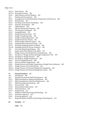 Contents
xviii
18.2.5.1 Noise Barrier 382
18.2.5.2 Burning Prevention 382
18.2.6 Safety Showers and Eye Washers 383
18.3	­Dealing with Environment 384
18.3.1 Arrangements for Maintaining the Temperature of the Process 384
18.3.2 Winterization 385
18.3.3 Deciding on the Extent of Insulation 389
18.3.4 Summary of Insulation 390
18.4	­Utility Stations 390
18.5	­
Off‐Line Monitoring Programs 392
18.5.1 The Program Component 392
18.5.2 Sampling System 393
18.5.3 Sample Extraction Device 393
18.5.4 Sample Transferring Tube 394
18.5.5 Sample Conditioning System 394
18.5.6 Sample Hand‐Over System 395
18.5.7 Waste Sample Collection System 395
18.5.8 Sampling Station Structural Frame 395
18.5.9 Showing a Sampling System on PIDs 396
18.5.10 Sampling System for Process Analyzers 396
18.6	­
Corrosion Monitoring Program 396
18.7	­
Impact of the Plant Model on the PID 397
18.8	­
Design Pressure and Temperature Considerations 398
18.8.1 Decision on “Design Pressure @ Design Temperature” Pair 399
18.8.1.1 Deciding on “Design Pressure” 399
18.8.1.2 Deciding on “Design Temperature” 399
18.8.2 Sources of Rebel Pressures 400
18.8.3 Sources of Rebel Temperatures 400
18.8.4 Design Pressure and Design Temperature of Single Process Elements 400
18.8.5 Design Pressure of Connected Items 401
18.8.5.1 Design Pressure of Connected Equipment–Equipment 402
18.8.5.2 Design Pressure of Connected Equipment–Sensor 403
19 General Procedures 405
19.1	­Introduction 405
19.2	­
General Procedure for PID Development 405
19.2.1 PID Development: Piping and Equipment 405
19.2.2 PID Development: Control and Instruments 406
19.3	­
PID Reviewing and Checking 409
19.3.1 Format Check 409
19.3.2 Demonstration Rules Check 410
19.3.3 Technical Check 410
19.3.4 Design Check 412
19.4	­
Methods of PID Reviewing and Checking 412
19.4.1 Systematic Approach 412
19.4.2 Scanning Approach 412
19.5	­
Required Quality of PIDs at Each Stage of Development 413
20 Examples 417
Index 453
 