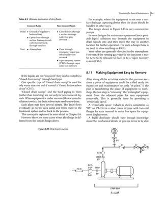 Provisions for Ease of Maintenance 141
If the liquids are not “innocent” they can be routed to a
“closed drain sump” through hard pipe.
One specific type of “closed drain sump” is used for
oily waste streams and if named a “closed hydrocarbon
drain” (CHD).
“Closed drain sumps” and the hard piping to them
(rather than trenching) are not only for non‐innocent liq-
uids. When equipment is under vacuum (like vacuum dis-
tillation towers), the drain valves may need to use them.
Each plant may have several sumps. The drain flows
eventually go to the area sump and from there to the
treatment system and/or back to the process.
This concept is explained in more detail in Chapter 16.
However there are some cases where the design is dif-
ferent from the simple design above.
For example, where the equipment is not near a sur-
face drainage capturing device then the drain should be
handled in other ways.
The design shown in Figure 8.15 is very common for
pumps.
In some designs the maintenance personnel use a port-
able liquid collection tray beneath the equipment to
drain liquids into and then move the tray to another
location for further operation. For such a design there is
no need to show anything on PID.
Vent valves are generally directed to the atmosphere.
However, if the venting gas/vapor is not innocent it may
be need to be released to flare or to a vapor recovery
system(VRU).
8.11 ­
Making Equipment Easy to Remove
After doing all the activities stated in the previous sec-
tions a piece of equipment could be called ready for
inspection and maintenance but only “in‐place.” If the
plan is transferring the piece of equipment to work-
shop, the last step is “releasing” the “entangled” equip-
ment from the adjacent pipes for easy equipment
removable. This is generally done by providing a
“removable spool.”
A “removable spool” (which is shown sometimes as
“RS” on PIDs) is a short piece of pipe with two‐end
flanges for easy removal to make free space for equip-
ment displacement.
A PID developer should have enough knowledge
about the mechanical details of process items to be able
Table 8.9 Ultimate destination of dirty fluids.
Innocent fluids Non‐innocent fluids
Drain ●
● Ground (if regulatory
bodies allow)
●
● Open drain: through
surface drainage trench
collection network;
through trenches
●
● Closed drain: through
a surface drainage
collection pipe
network
Vent ●
● Atmosphere ●
● Flare: through
emergency vapor/gas
release collection
network
●
● vapor recovery system
(VRU): through vapor
collection network
PG
123
3/4″
3/4″
6×4
300#
FF
ECC.
FOT 150#
8×6
FF
DRIP PAN
P - 123A
HC 50
6″ 6″ 6″
Figure 8.15 Drip tray in pumps.
 