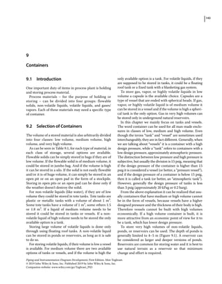 143
Piping and Instrumentation Diagram Development, First Edition. Moe Toghraei.
© 2019 John Wiley  Sons, Inc. Published 2019 by John Wiley  Sons, Inc.
Companion website: www.wiley.com/go/Toghraei_PID
9.1 ­Introduction
One important duty of items in process plant is holding
and storing process material.
Process materials – for the purpose of holding or
storing – can be divided into four groups: flowable
solids, non‐volatile liquids, volatile liquids, and gases/
vapors. Each of these materials may need a specific type
of container.
9.2 ­Selection of Containers
The volume of a stored material is also arbitrarily divided
into four classes: low volume, medium volume, high
volume, and very high volume.
As can be seen in Table 9.1, for each type of material, in
each class of storage, several options are available.
Flowable solids can be simply stored in bags if they are of
low volume. If the flowable solid is of medium volume, it
could be stored in jumbo bag. And if the volume is high
it can be stored in a silo. If the solid is not easily flowable
and/or it is of huge volume, it can simply be stored in an
open pit or on an open pad in the form of a stockpile.
Storing in open pits or an open pad can be done only if
the weather doesn’t destroy the solid.
For non‐volatile liquids (like water), if they are of low
volume they could be stored in tote tanks. Tote tanks are
plastic or metallic tanks with a volume of about 1 m3
.
Some tote tanks have a volume of 1 m3
, some others 1.5
or 1.8 m3
. If a liquid of medium volume needs to be
stored it could be stored in tanks or vessels. If a non‐
volatile liquid of high volume needs to be stored the only
available option is a tank.
Storing large volume of volatile liquids is done only
through using floating roof tanks. A non‐volatile liquid
can be stored in ponds or reservoirs, as long as it is safe
to do so.
For storing volatile liquids, if their volume is low a vessel
is available. For medium volume there are two available
options of tanks or vessels, and if the volume is high the
only available option is a tank. For volatile liquids, if they
are supposed to be stored in tanks, it could be a floating
roof tank or a fixed tank with a blanketing gas system.
To store gas, vapor, or highly volatile liquids in low
volume a capsule is the available choice. Capsules are a
type of vessel that are ended with spherical heads. If gas,
vapor, or highly volatile liquid is of medium volume it
can be stored in a vessel and if the volume is high a spheri-
cal tank is the only option. Gas in very high volumes can
be stored only in underground natural reservoirs.
In this chapter we mainly focus on tanks and vessels.
The word container can be used for all man‐made enclo-
sures in classes of low, medium and high volume. Even
though the terms “tank” and “vessel” are sometimes used
interchangeably, they are in fact different. Generally, when
we are talking about “vessels” it is a container with a high
design pressure, while a “tank” refers to containers with a
low design pressure, approximately atmospheric pressure.
The distinction between low pressure and high pressure is
subjective, but usually the division is 15 psig, meaning that
if the design pressure of the container is higher than 15
psig it is considered a vessel (or better, a “pressure vessel”),
and if the design pressure of a container is below 15 psig,
then it is called a tank (or better, an “atmospheric tank”).
However, generally the design pressure of tanks is less
than 3 psig (approximately 20 kPag or 0.2 barg).
From the above explanation it can be realized that usu-
ally containers that have medium or high volume cannot
be in the form of vessels, because vessels have a higher
designed pressure and the thickness of their body is high.
Therefore vessels cannot be built with high volumes
economically. If a high volume container is built, it is
more attractive from an economic point of view for it to
be a tank, which has lower design pressure.
To store very high volumes of non‐volatile liquids,
ponds, or reservoirs can be used. The depth of ponds is
generally limited to 4–5 m (Figure 9.1). A reservoir can
be considered as larger and deeper versions of ponds.
Reservoirs are common for storing water and it is best to
use natural terrain as a reservoir so that minimum
change and effort is required.
9
Containers
 