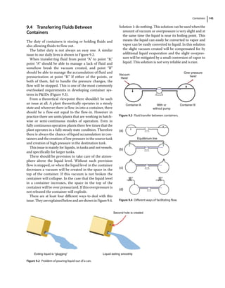 Containers 145
9.4 ­
Transferring Fluids Between
Containers
The duty of containers is storing or holding fluids and
also allowing fluids to flow out.
The latter duty is not always an easy one. A similar
issue in our daily lives is shown in Figure 9.2.
When transferring fluid from point “A” to point “B,”
point “A” should be able to manage a lack of fluid and
somehow break the vacuum created, and point “B”
should be able to manage the accumulation of fluid and
pressurization at point “B.” If either of the points, or
both of them, fail to handle the pressure changes, the
flow will be stopped. This is one of the most commonly
overlooked requirements in developing container sys-
tems in PIDs (Figure 9.3).
From a theoretical viewpoint there shouldn’t be such
an issue at all. A plant theoretically operates in a steady
state and wherever there is flow‐in into a container, there
should be a flow‐out equal to the flow‐in. However in
practice there are units/plants that are working in batch‐
wise or semi‐continuous modes of operation. Even in
fully continuous operation plants there few times that the
plant operates in a fully steady state condition. Therefore
there is always the chance of liquid accumulation in con-
tainers and the creation of low pressure in the source tank
and creation of high pressure in the destination tank.
This issue is mainly for liquids, in tanks and not vessels,
and specifically for larger tanks.
There should be provision to take care of the atmos-
phere above the liquid level. Without such provision
flow is stopped, or when the liquid level in the container
decreases a vacuum will be created in the space in the
top of the container. If this vacuum is not broken the
container will collapse. In the case that the liquid level
in a container increases, the space in the top of the
container will be over pressurized. If this overpressure is
not released the container will explode.
There are at least four different ways to deal with this
issue.TheyareexplainedbelowandareshowninFigure9.4.
Solution 1: do nothing. This solution can be used when the
amount of vacuum or overpressure is very slight and at
the same time the liquid is near its boiling point. This
means the liquid can easily be converted to vapor and
vapor can be easily converted to liquid. In this solution
the slight vacuum created will be compensated for by
additional liquid evaporation and the slight overpres-
sure will be mitigated by a small conversion of vapor to
liquid. This solution is not very reliable and is rare.
Second hole is created
Liquid exiting smoothly
Exiting liquid is “glugging”
Figure 9.2 Problem of pouring liquid out of a can.
Vacuum
Here!
Over pressure
here!
Container A With or
without pump
Container B
Figure 9.3 Fluid transfer between containers.
Equilibrium line
(a)
(b)
(c)
(d)
Figure 9.4 Different ways of facilitating flow.
 