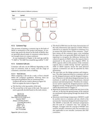 Containers 149
9.7.2 Container Tags
The necessity of putting a container tag on the body of
PID is mentioned in the project documents. If con-
tainer tags need to be shown on the body of PIDs, they
are generally placed inside of containers unless there is
not enough room or it causes confusion.
As was mentioned in Chapter 4, the tank tag could be
“T‐3420”or“TK‐3420.”Foravesselthetagcouldbe“V‐232.”
9.7.3 Container Call‐outs
Container call‐outs can be different depending on the
type of container, tank or vessel, and the usage of
containers, conversion units or holding.
9.7.3.1 Tank Call‐outs
When assigning a call‐out for a tank, at first it should
follow the company’s guidelines. However, there are
some general guidelines that are mentioned here.
A typical call‐out for a tank is shown in Figure 9.8.
Here we explain the items in Figure 9.8.
●
● The first line is the tag number of the tank.
●
● The second line is the name of the tank. The name of
tank is generally decided based on the tank content.
●
● The third to fifth lines are the main characteristics of
the tank; dimensions and capacity is stated. What is
referred to as capacity? In regards to containers it is
in essence the total volume of the container. “Total”
here means all the container space, even including
the space that is not generally filled with liquid. It is
important to recognize the difference between the
values of capacity in PID versus the capacity that is
mentioned in the process flow diagram (PFD). In
PFDs capacity refers to the portion of the container
capacity that is usable during “normal” operation,
while in PID capacity means the total physical
capacity. Containers can also be specified by their
dimensions.
●
● The next lines are the design pressure and tempera-
ture. The other important items in a container call‐out
are the designed pressure and the designed tempera-
ture. Whenever we talk about designed pressure for an
enclosure, it could be two types of pressure, internal
pressure and external pressure. Therefore, for contain-
ers we need to specify the designed pressure and the
designed vacuum. Design pressures and temperatures
will be discussed more in Chapter 17.
●
● Material of construction could be the next item on the
call‐out. In this line the general names of the material
are mentioned without going through the detail of the
material.
●
● Minimum metal design temperature (MDMT) could
be another item in a container call‐out, which is the
acronym for “minimum designed metal temperature.”
The MDMT is basically the minimum temperature
that the wall of a container may “see” during its
lifespan. To begin with the concept of MDMT was
used for metallic containers only, but nowadays it is
also applicable to non‐metallic containers like FRP
containers.
Table 9.5 PID symbols of different containers.
Type Symbol
Tanks Floating roof
Fixed roof
Open top
Vessels
Cylindrical
horizontal
Cylindrical
vertical Spherical
600-TK-101
Size: 8,850 mm ID x 9,000 mm H
Capacity: 550m3
Design:3.45 KPag @ 80°C
0.25 KPag VAC.@ 80°C
Material: CS
MDMT: –29°C
Insulation: 38H
Trim: TT-419-DAB
Boiler feed water tank
Figure 9.8 Call‐out of a tank.
 
