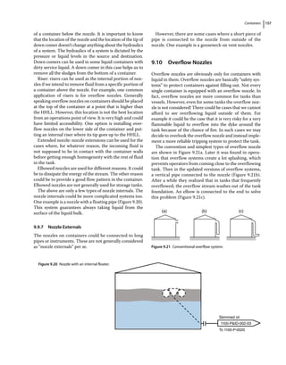 Containers 157
of a container below the nozzle. It is important to know
that the location of the nozzle and the location of the tip of
down comer doesn’t change anything about the hydraulics
of a system. The hydraulics of a system is dictated by the
pressure or liquid levels in the source and destination.
Down comers can be used in some liquid containers with
dirty service liquid. A down comer in this case helps us to
remove all the sludges from the bottom of a container.
Riser: risers can be used as the internal portion of noz-
zles if we intend to remove fluid from a specific portion of
a container above the nozzle. For example, one common
application of risers is for overflow nozzles. Generally
speaking overflow nozzles on containers should be placed
at the top of the container at a point that is higher than
the HHLL. However, this location is not the best location
from an operations point of view. It is very high and could
have limited accessibility. One option is installing over-
flow nozzles on the lower side of the container and put-
ting an internal riser where its tip goes up to the HHLL.
Extended nozzle: nozzle extensions can be used for the
cases where, for whatever reason, the incoming fluid is
not supposed to be in contact with the container walls
before getting enough homogeneity with the rest of fluid
in the tank.
Elbowed nozzles are used for different reasons. It could
be to dissipate the energy of the stream. The other reason
could be to provide a good flow pattern in the container.
Elbowed nozzles are not generally used for storage tanks.
The above are only a few types of nozzle internals. The
nozzle internals could be more complicated systems too.
One example is a nozzle with a floating pipe (Figure 9.20).
This system guarantees always taking liquid from the
surface of the liquid bulk.
9.9.7 Nozzle Externals
The nozzles on containers could be connected to long
pipes or instruments. These are not generally considered
as “nozzle externals” per se.
However, there are some cases where a short piece of
pipe is connected to the nozzle from outside of the
nozzle. One example is a gooseneck on vent nozzles.
9.10 ­Overflow Nozzles
Overflow nozzles are obviously only for containers with
liquid in them. Overflow nozzles are basically “safety sys-
tems” to protect containers against filling out. Not every
single container is equipped with an overflow nozzle. In
fact, overflow nozzles are more common for tanks than
vessels. However, even for some tanks the overflow noz-
zle is not considered! There could be cases that we cannot
afford to see overflowing liquid outside of them. For
example it could be the case that it is very risky for a very
flammable liquid to overflow into the dyke around the
tank because of the chance of fire. In such cases we may
decide to overlook the overflow nozzle and instead imple-
ment a more reliable tripping system to protect the tank.
The convention and simplest types of overflow nozzle
are shown in Figure 9.21a. Later it was found in opera-
tion that overflow systems create a lot splashing, which
prevents operators from coming close to the overflowing
tank. Then in the updated versions of overflow systems,
a vertical pipe connected to the nozzle (Figure 9.21b).
After a while they realized that in tanks that frequently
overflowed, the overflow stream washes out of the tank
foundation. An elbow is connected to the end to solve
this problem (Figure 9.21c).
Skimmed oil
To 1100-P-0020
1100-PID-002-03
Figure 9.20 Nozzle with an internal floater.
(a) (b) (c)
Figure 9.21 Conventional overflow system.
 