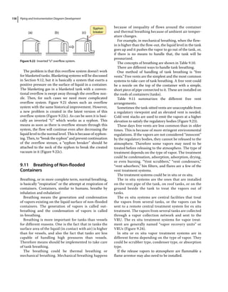Piping and Instrumentation Diagram Development
158
The problem is that this overflow system doesn’t work
for blanketed tanks. Blanketing systems will be discussed
in Section 9.12, but it is basically a system that exerts a
positive pressure on the surface of liquid in a container.
The blanketing gas in a blanketed tank with a conven-
tional overflow is swept away through the overflow noz-
zle. Then, for such cases we need more complicated
overflow system. Figure 9.21 shows such an overflow
system with the same historical improvement. However,
a new problem is created in the latest version of this
overflow system (Figure 9.22c). As can be seen it is basi-
cally an inverted “U” which works as a syphon. This
means as soon as there is overflow stream through this
system, the flow will continue even after decreasing the
liquid level to the normal level. This is because of syphon-
ing. Then, to “break the syphon” and prevent continuation
of the overflow stream, a “syphon breaker” should be
attached to the neck of the syphon to break the created
vacuum in it (Figure 9.22c).
9.11 ­Breathing of Non‐flooded
Containers
Breathing, or in more complete term, normal breathing,
is basically “respiration” or the attempt at respiration of
containers. Containers, similar to humans, breathe by
inhalation and exhalation!
Breathing means the generation and condensation
of vapors existing on the liquid surface of non‐flooded
containers. The generation of vapors is called out‐
breathing and the condensation of vapors is called
in‐breathing.
Breathing is more important for tanks than vessels
for different reasons. One is the fact that in tanks the
surface area of the liquid (in contact with air) is higher
than for vessels, and also the fact that tanks are less
capable of handling high pressures than vessels.
Therefore means should be implemented to take care
of tank breathing.
The breathing could be thermal breathing or
mechanical breathing. Mechanical breathing happens
because of inequality of flows around the container
and thermal breathing because of ambient air temper-
ature changes.
For example, in mechanical breathing, when the flow‐
in is higher than the flow‐out, the liquid level in the tank
goes up and it pushes the vapor to go out of the tank, or,
if there is no means to handle that, the tank will be
pressurized.
The concepts of breathing are shown in Table 9.10.
There are different ways to handle tank breathing.
One method of handling of tank breathing is “free
vents.” Free vents are the simplest and the most common
systems to take care of tank breathing. A free vent could
be a nozzle on the top of the container with a simple,
short piece of pipe connected to it. These are installed on
the roofs of containers (tanks).
Table 9.11 summarizes the different free vent
arrangements.
Sometimes the tank-sitted vents are unacceptable from
a regulatory viewpoint and an elevated vent is needed.
Cold vent stacks are used to emit the vapors at a higher
elevation to satisfy the regulatory bodies (Figure 9.23).
These days free vents are less common than in older
times. This is because of more stringent environmental
regulations. If the vapors are not considered “innocent”
by the regulatory bodies, they cannot be released to the
atmosphere. Therefore some vapors may need to be
treated before releasing to the atmosphere. The type of
treatment depends on the type of vapor. The treatment
could be condensation, adsorption, adsorption, drying,
or even burning. “Vent scrubbers,” “vent condensers,”
“vent adsorbers,” bin filters, and flares are a few of the
vent treatment systems.
The treatment systems could be in situ or ex situ.
The in situ systems are the ones that are installed
on the vent pipe of the tank, on roof tanks, or on the
ground beside the tank to treat the vapors out of
tanks.
The ex situ systems are central facilities that treat
the vapors from several tanks, or the vapors can be
sent to a remote central treatment system for ex situ
treatment. The vapors from several tanks are collected
through a vapor collection network and sent to the
VRU. The ex situ treatment systems for vapor treat-
ment are generally named “vapor recovery units” or
VRUs (Figure 9.24).
In situ or ex situ vapor treatment systems are in
­
different forms depending on the type of vapor. They
could be scrubber type, condenser type, or absorption
type.
If the release vapors to atmosphere are flammable a
flame arrestor may also need to be installed.
(a) (b) (c)
Syphon
breaker
Figure 9.22 Inverted“U”overflow system.
 