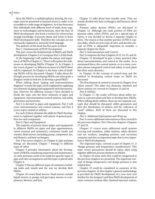 Preface
xx
Since the PID is a multidisciplinary drawing, the con-
cepts must be presented in layman’s terms in order to be
accessible to a wide range of engineers. As it has been seen
that individuals with different level of study, from engi-
neers to technologists and technicians, have the duty of
PID development, this book is written for whoever has
enough knowledge of process plants and wants to learn
PID development skills. Therefore the concepts are not
necessarily explained in university level language.
The skeleton of this book has five parts as below.
Part 1: Fundamentals of PID Development
This part covers the fundamentals of PIDs and PID
development. Chapters 1 to 5 comprise Part 1 of this book.
At the beginning I will explain the nature and impor-
tance of PIDs (Chapter 1). Then I will explain the mile-
stones in developing PIDs (Chapter 2). In Chapter 3
the “court of game”, or different sections of a PID sheet
will be explained. In Chapter 4, the basic rules of draft-
ing PIDs will be discussed. Chapter 5 talks about the
thought process for developing PIDs and what goals a
designer needs to look for to develop a good PID.
When talking about “piping and instrumentation
diagrams” it seems the topic can be explained by explaining
two elements of piping (and equipment) and instrumenta-
tion. However for different reasons I have decided to
divide the topic into the three elements of pipes and
equipment, instrumentation/control systems, and utility
generation and networks.
Part 2 is devoted to pipes and equipment, Part 3 will
cover instrumentation and control systems, and Part 4
covers topics related to utilities.
For each of these elements the skills for PID develop-
ment is explained together with plenty of general prac-
tices for each component.
Part 2: Pipes and Equipment
The majority of process items (pipes and equipment)
in different PIDs are pipes and pipe appurtenances,
valves (manual and automatic), containers (tanks and
vessels), fluid movers (including pump, compressor, fan,
and blower), and heat exchangers.
Part 2 has seven chapters. In Chapter 6, pipe and pipe
fittings are discussed. Chapter 7 belongs to different
types of valves.
Chapter 8 provides information about the develop-
ment of PIDs considering inspection and maintenance.
As such provision needs to be made for specific types of
pipe and valve arrangement and this topic is placed after
Chapter 6.
Chapter 9 discuss different types of containers includ-
ing tanks and vessels and the way we develop their
PIDs.
Chapter 10 covers fluid movers. Fluid movers include
liquid movers or pumps and gas/vapor movers or com-
pressors, blowers, and fans.
Chapter 11 talks about heat transfer units. They are
mainly divided into heat exchangers and furnaces (fired
heaters).
Pressure safety devices (PSDs) are discussed in
Chapter 12. Although one main portion of PSDs are
pressure safety valves (PSVs), and are a special type of
valves, it was decided to devote a separate chapter to
them. The reason is that another portion of PSD is rup-
ture disks, which are not a type of valve, and also the con-
cept of PSDs is adequately important to consider a
separate chapter for them.
Part 3: Instrumentation and Control
Part 3 comprises the four Chapters of 13, 14, 15, and 16.
Chapter 13 developed to give a basic practical idea
about instrumentation and control to the reader. As is
mentioned there, the control system, or in a more com-
plete phrase integrated control and safety, in each plant
has three main elements.
In Chapter 14 the concept of control loop and the
method of developing control loops on PID are
discussed.
The first element of control is covered in Chapter 14 as
“plant control”. The other two elements, interlock and
alarm systems are covered in Chapters 15 and 16.
Part 4: Utilities
In Chapter 17, the reader will learn about utility sys-
tems in a process plant and how to develop their PIDs.
When talking about utilities, there are two separate con-
cepts that should be discussed: utility generation and
then the distribution of utilities and the collection of
“used” utilities. Both of them are discussed in this
chapter.
Part 5: Additional Information and Wrap‐up
Part 5 covers additional information to that covered in
the previous chapters. Part 5 has two chapters, Chapters
17 and 18.
Chapter 17 covers some additional small systems
(tracing and insulation, utility stations, safety showers
and eye washers, sampling systems, and corrosion
coupons) and also an important topic that is very impor-
tant in PID development.
The important topic, covered as part of chapter 17, is
“design pressure and temperature considerations”. This
topic covers precautions should be taken when tying
together different process elements in PIDs.
In chapter 18 some units that could be categorized in
the previous chapters are presented. The important con-
cept of design temperature and design pressure is also
studied here.
Chapter 19 could be considered as summary of the
previous chapters. In this chapter a general methodology
is provided for PID development of a new item (not
familiar for the designer) and then PID development of
some common systems (like chemical injection system,
 