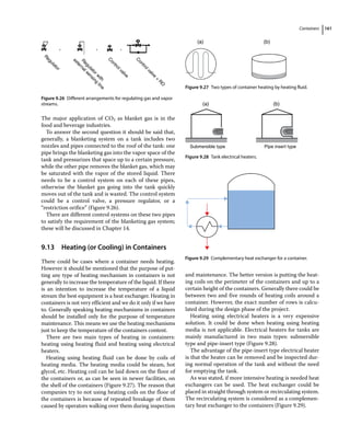 Containers 161
The major application of CO2 as blanket gas is in the
food and beverage industries.
To answer the second question it should be said that,
generally, a blanketing system on a tank includes two
nozzles and pipes connected to the roof of the tank: one
pipe brings the blanketing gas into the vapor space of the
tank and pressurizes that space up to a certain pressure,
while the other pipe removes the blanket gas, which may
be saturated with the vapor of the stored liquid. There
needs to be a control system on each of these pipes,
otherwise the blanket gas going into the tank quickly
moves out of the tank and is wasted. The control system
could be a control valve, a pressure regulator, or a
“restriction orifice” (Figure 9.26).
There are different control systems on these two pipes
to satisfy the requirement of the blanketing gas system;
these will be discussed in Chapter 14.
9.13 ­
Heating (or Cooling) in Containers
There could be cases where a container needs heating.
However it should be mentioned that the purpose of put-
ting any type of heating mechanism in containers is not
generally to increase the temperature of the liquid. If there
is an intention to increase the temperature of a liquid
stream the best equipment is a heat exchanger. Heating in
containers is not very efficient and we do it only if we have
to. Generally speaking heating mechanisms in containers
should be installed only for the purpose of temperature
maintenance. This means we use the heating mechanisms
just to keep the temperature of the containers content.
There are two main types of heating in containers:
heating using heating fluid and heating using electrical
heaters.
Heating using heating fluid can be done by coils of
heating media. The heating media could be steam, hot
glycol, etc. Heating coil can be laid down on the floor of
the containers or, as can be seen in newer facilities, on
the shell of the containers (Figure 9.27). The reason that
companies try to not using heating coils on the floor of
the containers is because of repeated breakage of them
caused by operators walking over them during inspection
and maintenance. The better version is putting the heat-
ing coils on the perimeter of the containers and up to a
certain height of the containers. Generally there could be
between two and five rounds of heating coils around a
container. However, the exact number of rows is calcu-
lated during the design phase of the project.
Heating using electrical heaters is a very expensive
solution. It could be done when heating using heating
media is not applicable. Electrical heaters for tanks are
mainly manufactured in two main types: submersible
type and pipe‐insert type (Figure 9.28).
The advantage of the pipe‐insert type electrical heater
is that the heater can be removed and be inspected dur-
ing normal operation of the tank and without the need
for emptying the tank.
As was stated, if more intensive heating is needed heat
exchangers can be used. The heat exchanger could be
placed in straight through system or recirculating system.
The recirculating system is considered as a complemen-
tary heat exchanger to the containers (Figure 9.29).
R
e
g
u
l
a
t
o
r
R
e
g
u
l
a
t
o
r
w
i
t
h
e
x
t
e
r
n
a
l
s
e
n
s
i
n
g
l
i
n
e
C
o
n
t
r
o
l
v
a
l
v
e
C
o
n
t
r
o
l
v
a
l
v
e
+
R
O
, , ,
Figure 9.26 Different arrangements for regulating gas and vapor
streams.
(a) (b)
Figure 9.27 Two types of container heating by heating fluid.
Submersible type
(a) (b)
Pipe insert type
Figure 9.28 Tank electrical heaters.
Figure 9.29 Complementary heat exchanger for a container.
 