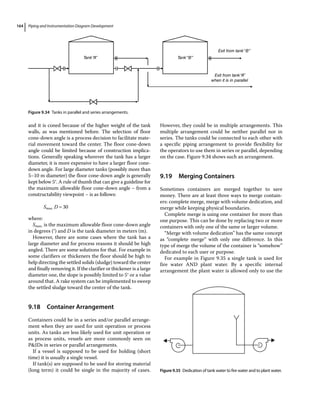 Piping and Instrumentation Diagram Development
164
and it is coned because of the higher weight of the tank
walls, as was mentioned before. The selection of floor
cone‐down angle is a process decision to facilitate mate-
rial movement toward the center. The floor cone‐down
angle could be limited because of construction implica-
tions. Generally speaking wherever the tank has a larger
diameter, it is more expensive to have a larger floor cone‐
down angle. For large diameter tanks (possibly more than
5–10 m diameter) the floor cone‐down angle is generally
kept below 5°. A rule of thumb that can give a guideline for
the maximum allowable floor cone‐down angle – from a
constructability viewpoint – is as follows:
S D
max. 30
where:
Smax. is the maximum allowable floor cone‐down angle
in degrees (°) and D is the tank diameter in meters (m).
However, there are some cases where the tank has a
large diameter and for process reasons it should be high
angled. There are some solutions for that. For example in
some clarifiers or thickeners the floor should be high to
help directing the settled solids (sludge) toward the center
and finally removing it. If the clarifier or thickener is a large
diameter one, the slope is possibly limited to 5° or a value
around that. A rake system can be implemented to sweep
the settled sludge toward the center of the tank.
9.18 ­Container Arrangement
Containers could be in a series and/or parallel arrange-
ment when they are used for unit operation or process
units. As tanks are less likely used for unit operation or
as process units, vessels are more commonly seen on
PIDs in series or parallel arrangements.
If a vessel is supposed to be used for holding (short
time) it is usually a single vessel.
If tank(s) are supposed to be used for storing material
(long term) it could be single in the majority of cases.
However, they could be in multiple arrangements. This
multiple arrangement could be neither parallel nor in
series. The tanks could be connected to each other with
a specific piping arrangement to provide flexibility for
the operators to use them in series or parallel, depending
on the case. Figure 9.34 shows such an arrangement.
9.19 ­Merging Containers
Sometimes containers are merged together to save
money. There are at least three ways to merge contain-
ers: complete merge, merge with volume dedication, and
merge while keeping physical boundaries.
Complete merge is using one container for more than
one purpose. This can be done by replacing two or more
containers with only one of the same or larger volume.
“Merge with volume dedication” has the same concept
as “complete merge” with only one difference. In this
type of merge the volume of the container is “somehow”
dedicated to each user or purpose.
For example in Figure 9.35 a single tank is used for
fire water AND plant water. By a specific internal
arrangement the plant water is allowed only to use the
Tank“A” Tank“B”
Exit from tank“B”
Exit from tank“A”
when it is in parallel
Figure 9.34 Tanks in parallel and series arrangements.
Figure 9.35 Dedication of tank water to fire water and to plant water.
 