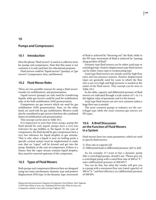 169
Piping and Instrumentation Diagram Development, First Edition. Moe Toghraei.
© 2019 John Wiley  Sons, Inc. Published 2019 by John Wiley  Sons, Inc.
Companion website: www.wiley.com/go/Toghraei_PID
10.1 ­Introduction
Here the phrase “fluid movers” is used as a collective term
for pumps and compressors. Note that this name is not
common; it is only used here for educational purposes.
Fluid movers could be “liquid movers” (pumps), or “gas
movers” (compressors, fans, and blowers).
10.2 ­
Fluid Mover Roles
There are two possible reasons for using a fluid mover:
transfer (or mobilization), and pressurization.
Liquid movers (pumps) are only used for transferring
liquids, while gas movers could be used for mobilization
only, or for both mobilization AND pressurization.
Compressors are gas movers which are used for gas
mobilization AND pressurization. Fans, on the other
hand, are used only for gas mobilization. Blowers could
also be considered as gas movers that have the combined
duties of mobilization and pressurization.
This concept can be seen in Table 10.1.
It is important to note that when using a pump the
fluid should be only liquid; pumps have a very low
tolerance for gas bubbles in the liquid. In the case of
compressors, the fluid should be gas; compressors have a
very low tolerance for liquid droplets in gas streams.
That is why when a liquid is near its boiling point a
specific control system must be implemented to make
sure that no “vapor” will be formed and get into the
pump. Similarly, in the case of compressors, if there is a
chance that the vapor stream contains liquid droplets,
they must be removed upstream of the compressor.
10.3 ­
Types of Fluid Movers
Both pumps and compressors/blowers/fans are designed
using two main mechanisms: dynamic type and positive
displacement (PD) type. In the dynamic type, movement
of fluid is achieved by “throwing out” the fluid, while in
the PD type, movement of fluid is achieved by “passing
along pockets of fluid.”
Dynamic type fluid movers can be either axial type or
centrifugal type. Positive displacement type fluid movers
can be either rotary type or reciprocating type
Axial type fluid movers are mainly used for high flow
rates and low‐pressure systems. Positive displacement
types are generally used for cases in which the flow
rate is not very high and high pressure is needed at the
outlet of the fluid mover. This concept can be seen in
Table 10.2.
In the table, capacity and differential pressure of fluid
movers are indicated through a scale system of 1–4; 1 is
the highest value of parameter and 4 is the lowest.
Axial type fluid movers are not very common unless a
huge flow rate is needed.
The most common pumps in industry are the cen-
trifugal type while the most common gas movers are
PD types.
10.4 ­
A Brief Discussion
on the Function of Fluid Movers
in a System
Fluid movers have two main parameters, which are used
to specify fluid movers:
1) Flow rate or capacity (Q)
2) Differential head or differential pressure (ΔP or ΔH).
So, for example, if I want to buy a dynamic pump
(like a centrifugal pump), should I say, “Please give me
a centrifugal pump with a rated flow rate of 200 m3
h−1
and a (differential) pressure of 500 kPa”?
You can do this, but what the vendor will give you
is a pump with a maximum flow rate (rated capacity) of
200 m3
h−1
and best efficiency at a (differential) pressure
of 500 kPa.
10
Pumps and Compressors
 